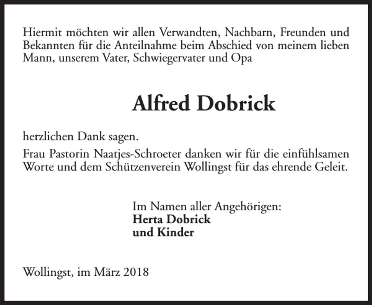 <p>Hiermit möchten wir allen Verwandten, Nachbarn, Freunden und<br />Bekannten für die Anteilnahme beim Abschied von meinem lieben<br />Mann, unserem Vater, Schwiegervater und Opa</p><p>Alfred Dobrick<br />herzlichen Dank sagen.<br />Frau Pastorin Naatjes-Schroeter danken wir für die einfühlsamen<br />Worte und dem Schützenverein Wollingst für das ehrende Geleit.<br />Im Namen aller Angehörigen:<br />Herta Dobrick<br />und Kinder<br />Wollingst, im März 2018</p>