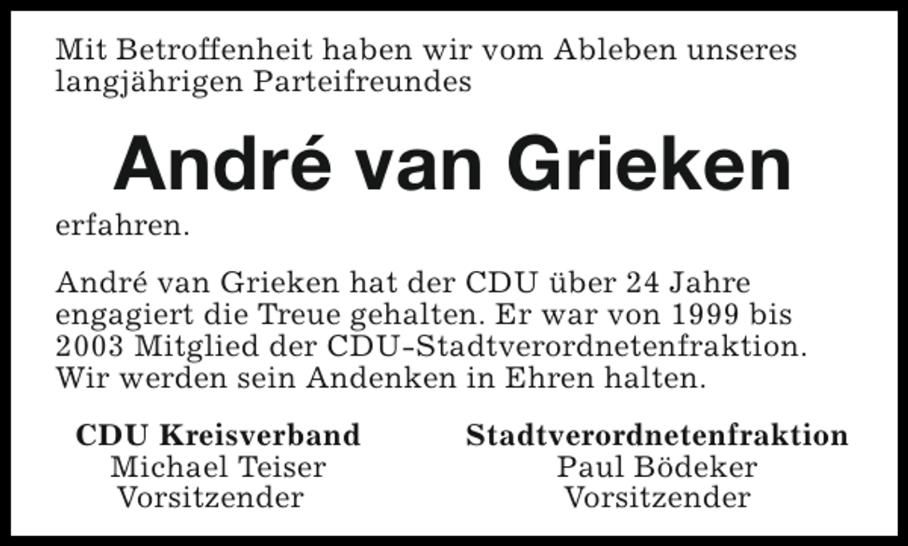 <p>Mit Betroffenheit haben wir vom Ableben unseres<br />langjährigen Parteifreundes</p><p>André van Grieken</p><p>erfahren.</p><p>André van Grieken hat der CDU über 24 Jahre<br />engagiert die Treue gehalten. Er war von 1999 bis<br />2003 Mitglied der CDU-Stadtverordnetenfraktion.<br />Wir werden sein Andenken in Ehren halten.<br />CDU Kreisverband<br />Michael Teiser<br />Vorsitzender</p><p>Stadtverordnetenfraktion<br />Paul Bödeker<br />Vorsitzender</p>