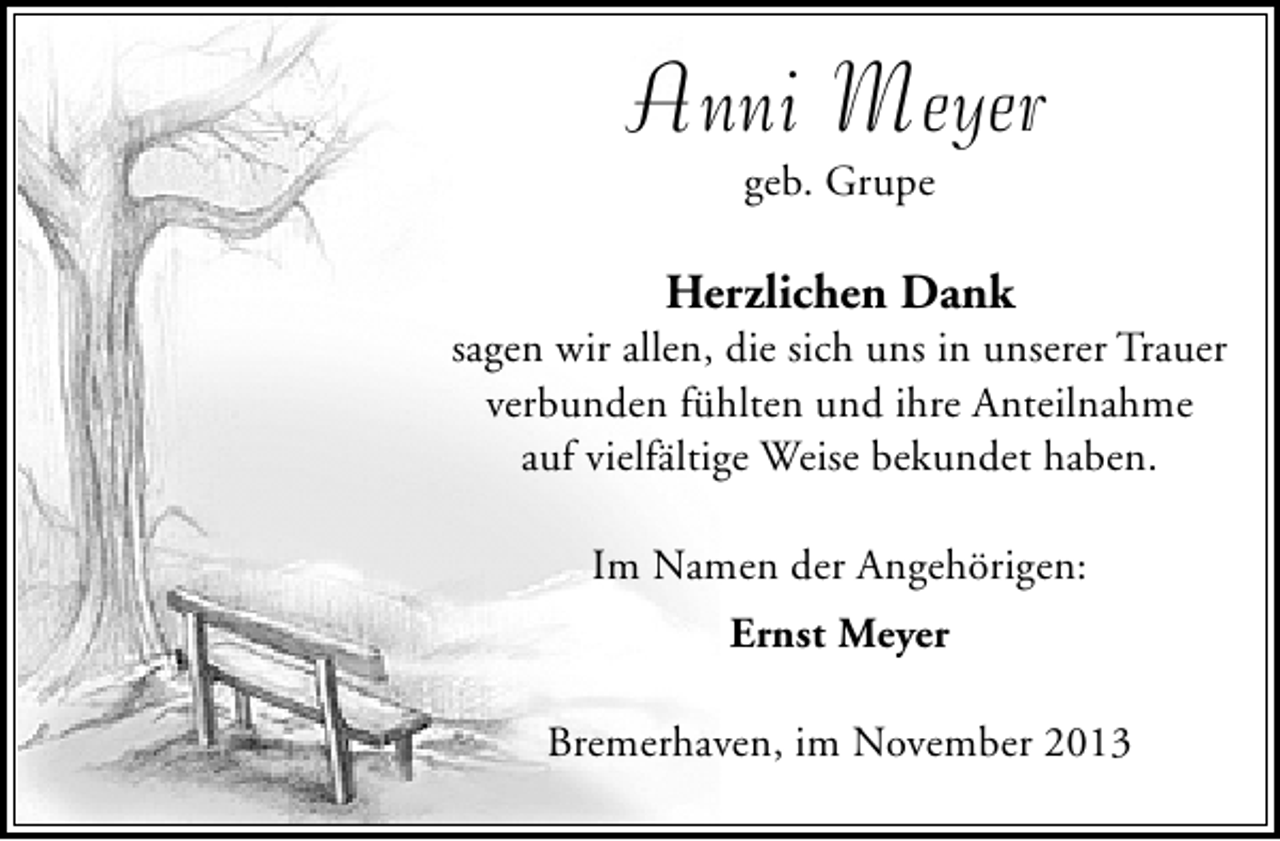 <p>Anni Meyer<br />geb. Grupe</p><p>Herzlichen Dank</p><p>sagen wir allen, die sich uns in unserer Trauer<br />verbunden fühlten und ihre Anteilnahme<br />auf vielfältige Weise bekundet haben.<br />Im Namen der Angehörigen:<br />Ernst Meyer<br />Bremerhaven, im November 2013</p>