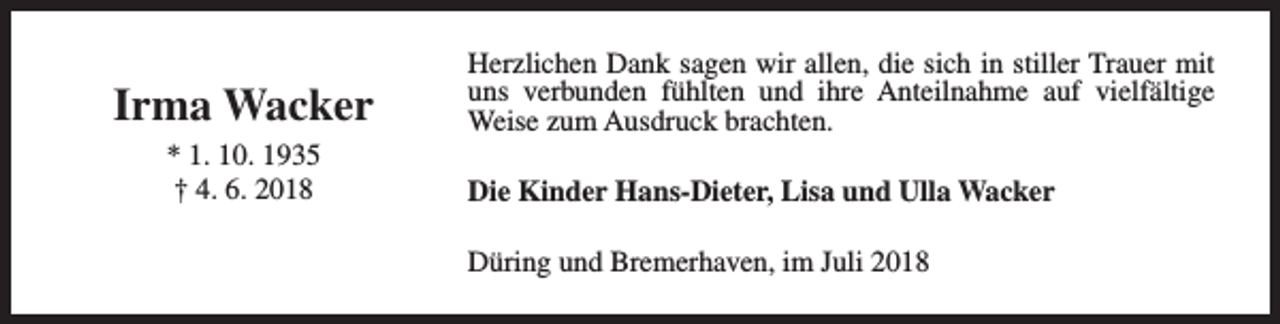 <p>Irma Wacker<br />* 1. 10. 1935<br />† 4. 6. 2018</p><p>Herzlichen Dank sagen wir allen, die sich in stiller Trauer mit<br />uns verbunden fühlten und ihre Anteilnahme auf vielfältige<br />Weise zum Ausdruck brachten.<br />Die Kinder Hans-Dieter, Lisa und Ulla Wacker<br />Düring und Bremerhaven, im Juli 2018</p>