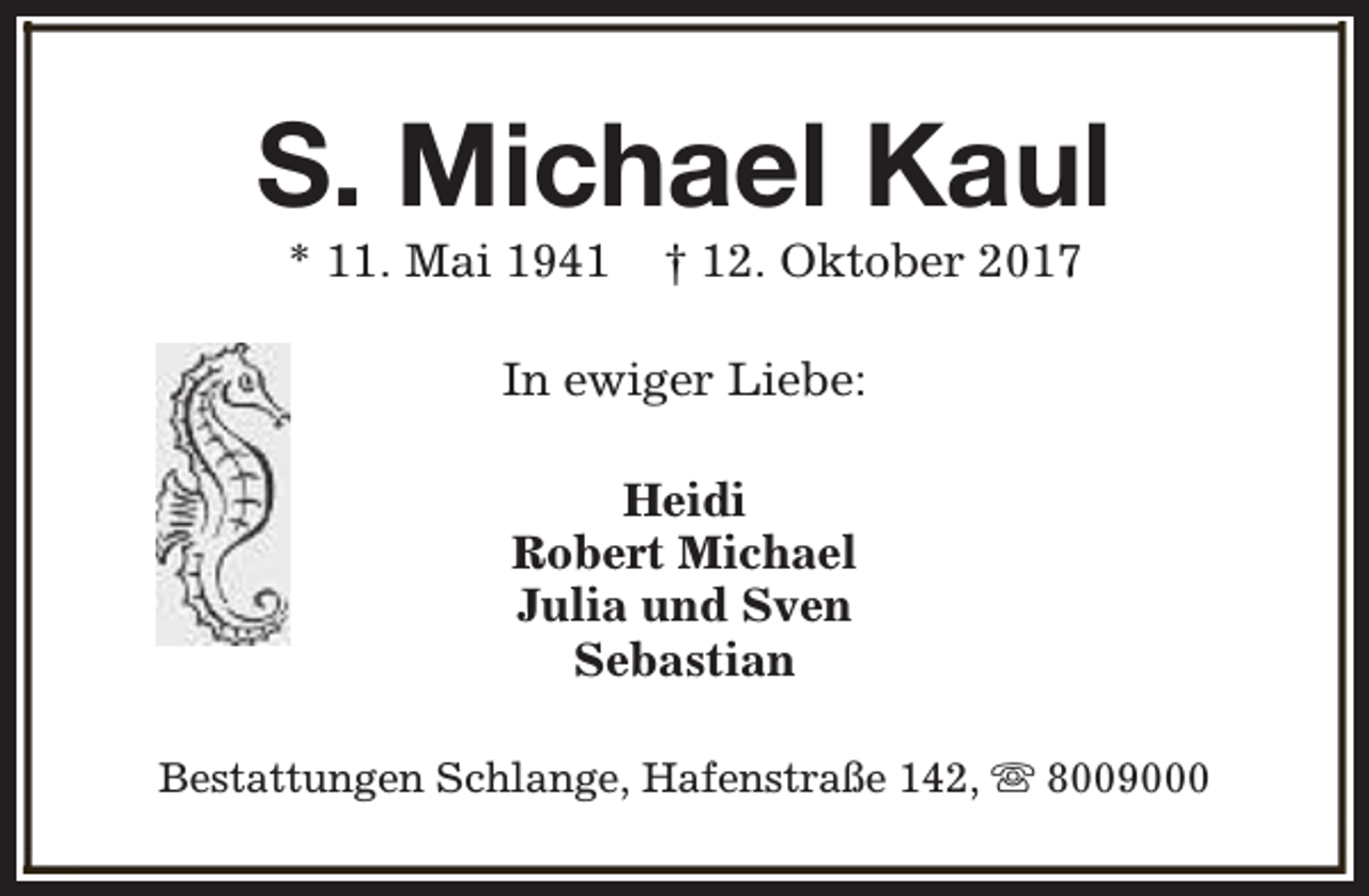 <p>S. Michael Kaul<br />* 11. Mai 1941</p><p>† 12. Oktober 2017</p><p>In ewiger Liebe:<br />Heidi<br />Robert Michael<br />Julia und Sven<br />Sebastian<br />Bestattungen Schlange, Hafenstraße 142, s 8009000</p>