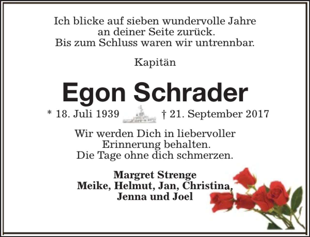 <p>Ich blicke auf sieben wundervolle Jahre<br />an deiner Seite zurück.<br />Bis zum Schluss waren wir untrennbar.<br />Kapitän</p><p>Egon Schrader</p><p>* 18. Juli 1939</p><p>† 21. September 2017</p><p>Wir werden Dich in liebervoller<br />Erinnerung behalten.<br />Die Tage ohne dich schmerzen.<br />Margret Strenge<br />Meike, Helmut, Jan, Christina,<br />Jenna und Joel</p>