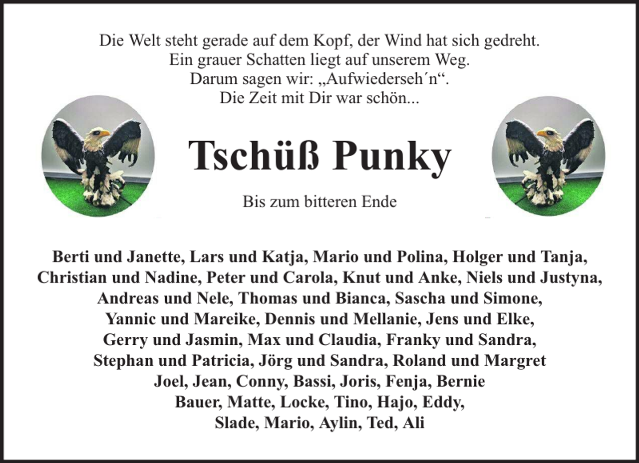 <p>Die Welt steht gerade auf dem Kopf, der Wind hat sich gedreht.<br />Ein grauer Schatten liegt auf unserem Weg.<br />Darum sagen wir: „Aufwiederseh´n“.<br />Die Zeit mit Dir war schön...</p><p>Tschüß Punky<br />Bis zum bitteren Ende<br />Berti und Janette, Lars und Katja, Mario und Polina, Holger und Tanja,<br />Christian und Nadine, Peter und Carola, Knut und Anke, Niels und Justyna,<br />Andreas und Nele, Thomas und Bianca, Sascha und Simone,<br />Yannic und Mareike, Dennis und Mellanie, Jens und Elke,<br />Gerry und Jasmin, Max und Claudia, Franky und Sandra,<br />Stephan und Patricia, Jörg und Sandra, Roland und Margret<br />Joel, Jean, Conny, Bassi, Joris, Fenja, Bernie<br />Bauer, Matte, Locke, Tino, Hajo, Eddy,<br />Slade, Mario, Aylin, Ted, Ali</p>