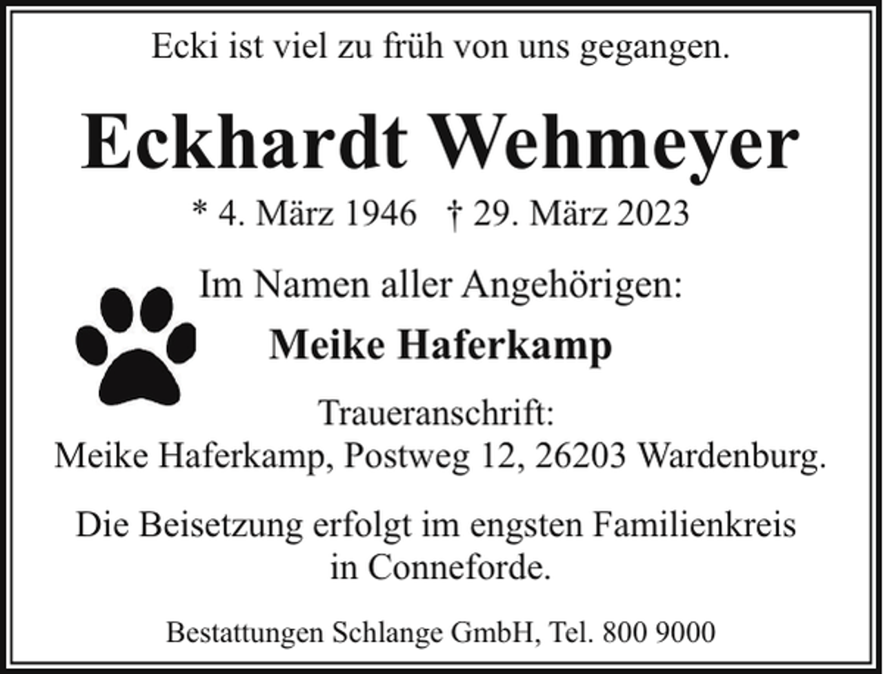 <p>Ecki ist viel zu früh von uns gegangen.</p><p>Eckhardt Wehmeyer<br />* 4. März 1946 † 29. März 2023</p><p>Im Namen aller Angehörigen:</p><p>Meike Haferkamp<br />Traueranschrift:<br />Meike Haferkamp, Postweg 12, 26203 Wardenburg.<br />Die Beisetzung erfolgt im engsten Familienkreis<br />in Conneforde.<br />Bestattungen Schlange GmbH, Tel. 800 9000</p>