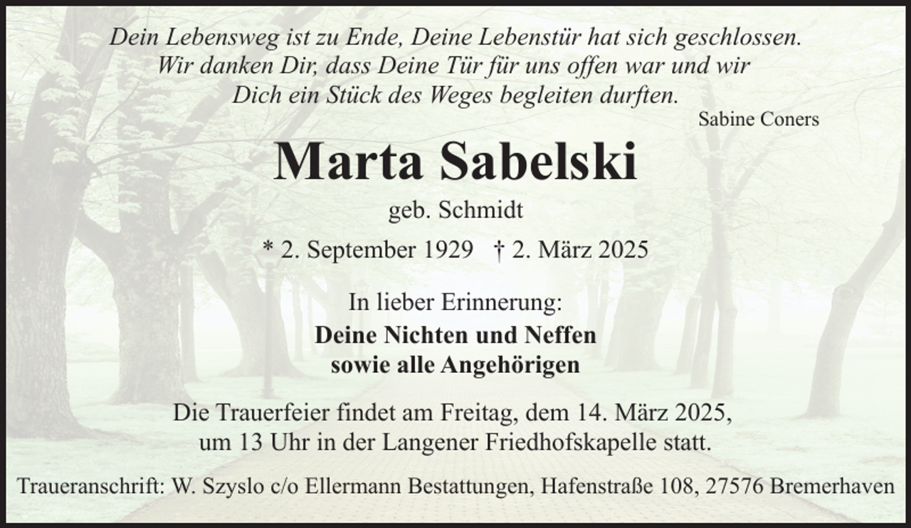 <p>Dein Lebensweg ist zu Ende, Deine Lebenstür hat sich geschlossen.<br />Wir danken Dir, dass Deine Tür für uns offen war und wir<br />Dich ein Stück des Weges begleiten durften.</p><p>Marta Sabelski</p><p>Sabine Coners</p><p>geb. Schmidt</p><p>* 2. September 1929 † 2. März 2025<br />In lieber Erinnerung:<br />Deine Nichten und Neffen<br />sowie alle Angehörigen<br />Die Trauerfeier findet am Freitag, dem 14. März 2025,<br />um 13 Uhr in der Langener Friedhofskapelle statt.<br />Traueranschrift: W. Szyslo c/o Ellermann Bestattungen, Hafenstraße 108, 27576 Bremerhaven</p>