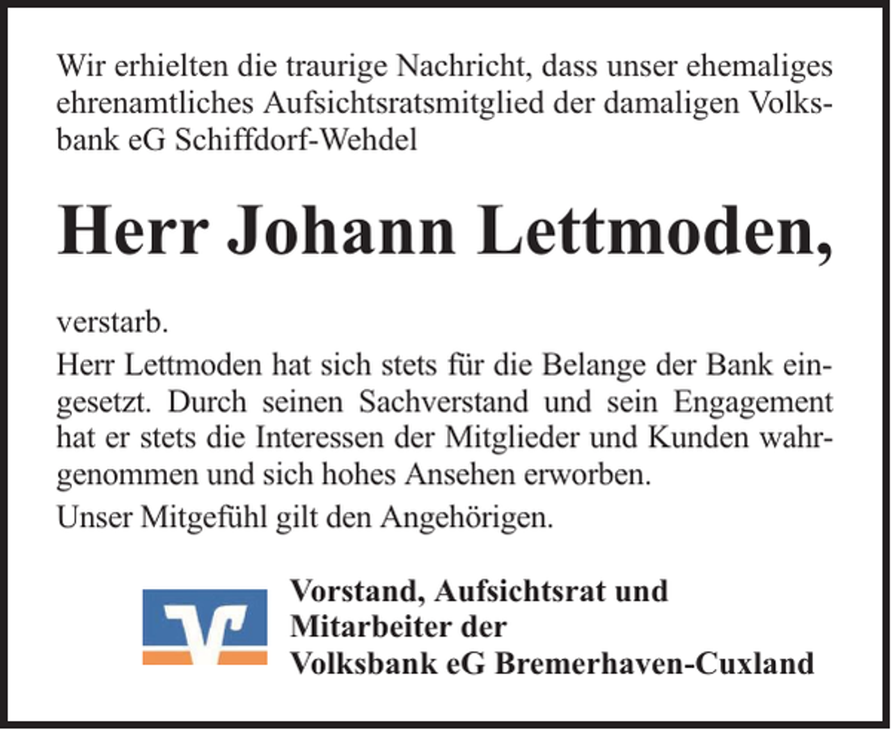<p>Wir erhielten die traurige Nachricht, dass unser ehemaliges<br />ehrenamtliches Aufsichtsratsmitglied der damaligen Volksbank eG Schiffdorf-Wehdel</p><p>Herr Johann Lettmoden,<br />verstarb.<br />Herr Lettmoden hat sich stets für die Belange der Bank eingesetzt. Durch seinen Sachverstand und sein Engagement<br />hat er stets die Interessen der Mitglieder und Kunden wahrgenommen und sich hohes Ansehen erworben.<br />Unser Mitgefühl gilt den Angehörigen.<br />Vorstand, Aufsichtsrat und<br />Mitarbeiter der<br />Volksbank eG Bremerhaven-Cuxland</p>