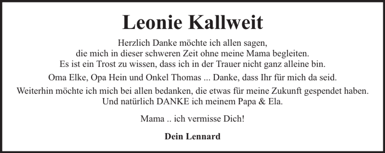 <p>Leonie Kallweit<br />Herzlich Danke möchte ich allen sagen,<br />die mich in dieser schweren Zeit ohne meine Mama begleiten.<br />Es ist ein Trost zu wissen, dass ich in der Trauer nicht ganz alleine bin.<br />Oma Elke, Opa Hein und Onkel Thomas ... Danke, dass Ihr für mich da seid.<br />Weiterhin möchte ich mich bei allen bedanken, die etwas für meine Zukunft gespendet haben.<br />Und natürlich DANKE ich meinem Papa &amp; Ela.<br />Mama .. ich vermisse Dich!<br />Dein Lennard</p>
