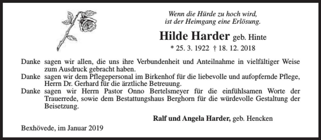<p>Wenn die Hürde zu hoch wird,<br />ist der Heimgang eine Erlösung.</p><p>Hilde Harder geb. Hinte<br />* 25. 3. 1922 † 18. 12. 2018</p><p>Danke sagen wir allen, die uns ihre Verbundenheit und Anteilnahme in vielfältiger Weise<br />zum Ausdruck gebracht haben.<br />Danke sagen wir dem Pflegepersonal im Birkenhof für die liebevolle und aufopfernde Pflege,<br />Herrn Dr. Gerhard für die ärztliche Betreuung.<br />Danke sagen wir Herrn Pastor Onno Bertelsmeyer für die einfühlsamen Worte der<br />Trauerrede, sowie dem Bestattungshaus Berghorn für die würdevolle Gestaltung der<br />Beisetzung.<br />Ralf und Angela Harder, geb. Hencken<br />Bexhövede, im Januar 2019</p>
