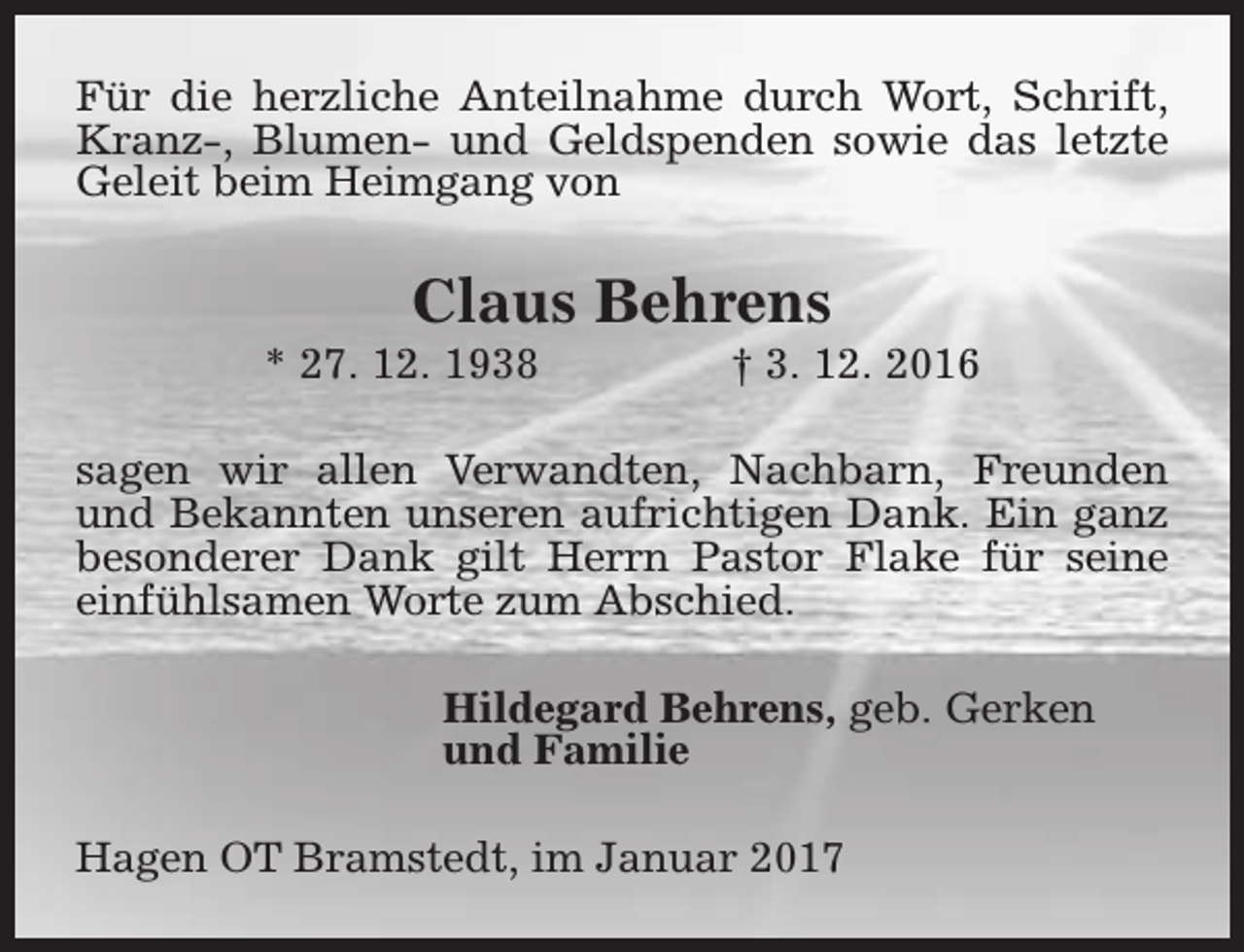 <p>Für die herzliche Anteilnahme durch Wort, Schrift,<br />Kranz-, Blumen- und Geldspenden sowie das letzte<br />Geleit beim Heimgang von</p><p>Claus Behrens</p><p>* 27. 12. 1938</p><p>† 3. 12. 2016</p><p>sagen wir allen Verwandten, Nachbarn, Freunden<br />und Bekannten unseren aufrichtigen Dank. Ein ganz<br />besonderer Dank gilt Herrn Pastor Flake für seine<br />einfühlsamen Worte zum Abschied.<br />Hildegard Behrens, geb. Gerken<br />und Familie<br />Hagen OT Bramstedt, im Januar 2017</p>