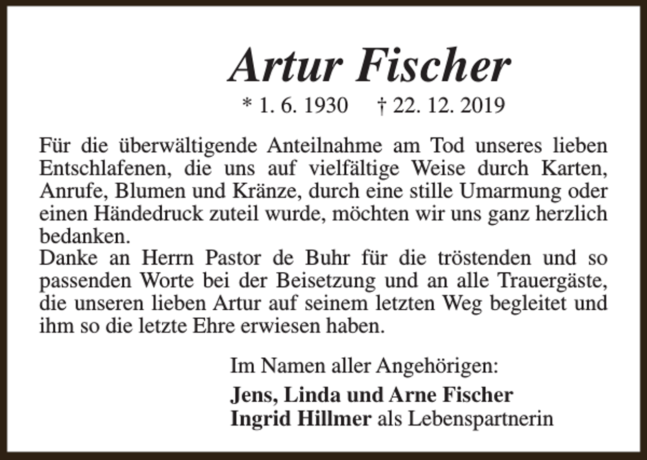 <p>Artur Fischer<br />* 1. 6. 1930</p><p>† 22. 12. 2019</p><p>Für die überwältigende Anteilnahme am Tod unseres lieben<br />Entschlafenen, die uns auf vielfältige Weise durch Karten,<br />Anrufe, Blumen und Kränze, durch eine stille Umarmung oder<br />einen Händedruck zuteil wurde, möchten wir uns ganz herzlich<br />bedanken.<br />Danke an Herrn Pastor de Buhr für die tröstenden und so<br />passenden Worte bei der Beisetzung und an alle Trauergäste,<br />die unseren lieben Artur auf seinem letzten Weg begleitet und<br />ihm so die letzte Ehre erwiesen haben.<br />Im Namen aller Angehörigen:<br />Jens, Linda und Arne Fischer<br />Ingrid Hillmer als Lebenspartnerin</p>