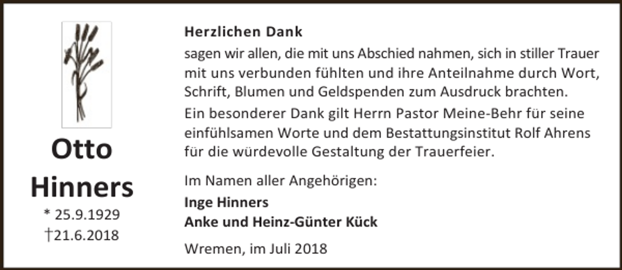 <p>Otto<br />Hinners<br />* 25.9.1929<br />†21.6.2018</p><p>Herzlichen Dank<br />sagen wir allen, die mit uns Abschied nahmen, sich in stiller Trauer<br />mit uns verbunden fühlten und ihre Anteilnahme durch Wort,<br />Schrift, Blumen und Geldspenden zum Ausdruck brachten.<br />Ein besonderer Dank gilt Herrn Pastor Meine-Behr für seine<br />einfühlsamen Worte und dem Bestattungsinstitut Rolf Ahrens<br />für die würdevolle Gestaltung der Trauerfeier.</p><p>Im Namen aller Angehörigen:<br />Inge Hinners<br />Anke und Heinz-Günter Kück<br />Wremen, im Juli 2018</p>