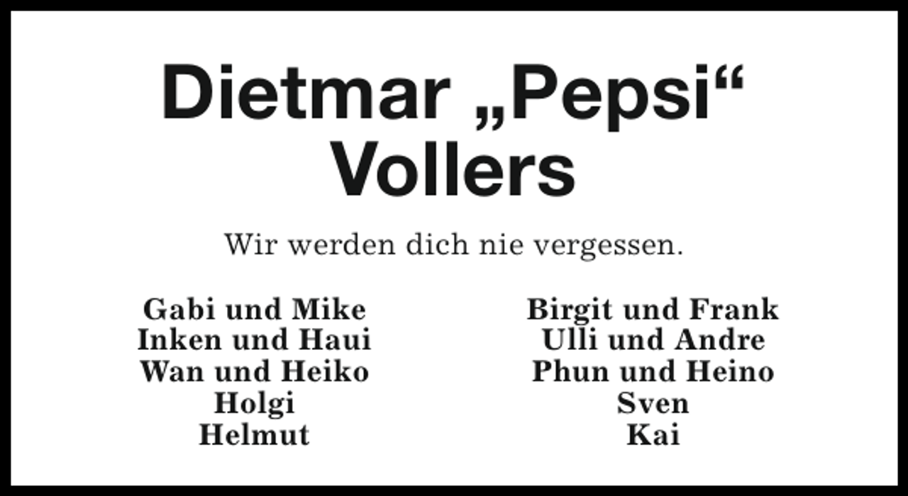<p>Dietmar „Pepsi“<br />Vollers<br />Wir werden dich nie vergessen.<br />Gabi und Mike<br />Inken und Haui<br />Wan und Heiko<br />Holgi<br />Helmut</p><p>Birgit und Frank<br />Ulli und Andre<br />Phun und Heino<br />Sven<br />Kai</p>