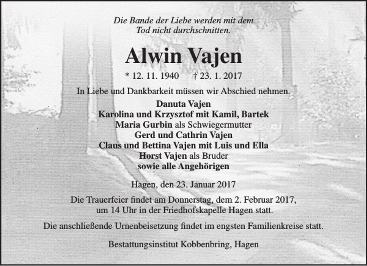 <p>Die Bande der Liebe werden mit dem<br />Tod nicht durchschnitten.</p><p>Alwin Vajen<br />* 12. 11. 1940</p><p>† 23. 1. 2017</p><p>In Liebe und Dankbarkeit müssen wir Abschied nehmen.<br />Danuta Vajen<br />Karolina und Krzysztof mit Kamil, Bartek<br />Maria Gurbin als Schwiegermutter<br />Gerd und Cathrin Vajen<br />Claus und Bettina Vajen mit Luis und Ella<br />Horst Vajen als Bruder<br />sowie alle Angehörigen<br />Hagen, den 23. Januar 2017<br />Die Trauerfeier findet am Donnerstag, dem 2. Februar 2017,<br />um 14 Uhr in der Friedhofskapelle Hagen statt.<br />Die anschließende Urnenbeisetzung findet im engsten Familienkreise statt.<br />Bestattungsinstitut Kobbenbring, Hagen</p>