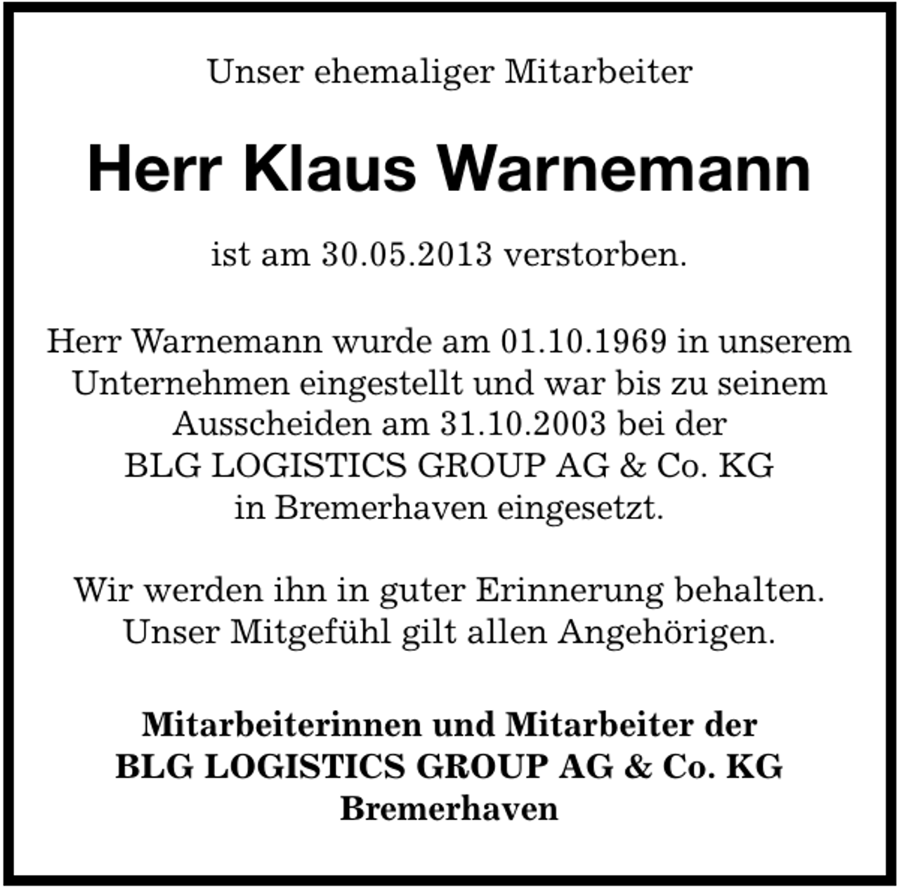 <p>Unser ehemaliger Mitarbeiter</p><p>Herr Klaus Warnemann<br />ist am 30.05.2013 verstorben.<br />Herr Warnemann wurde am 01.10.1969 in unserem<br />Unternehmen eingestellt und war bis zu seinem<br />Ausscheiden am 31.10.2003 bei der<br />BLG LOGISTICS GROUP AG &amp; Co. KG<br />in Bremerhaven eingesetzt.<br />Wir werden ihn in guter Erinnerung behalten.<br />Unser Mitgefühl gilt allen Angehörigen.<br />Mitarbeiterinnen und Mitarbeiter der<br />BLG LOGISTICS GROUP AG &amp; Co. KG<br />Bremerhaven</p>