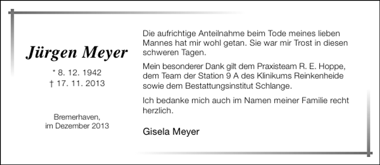 <p>Jürgen Meyer<br />* 8. 12. 1942<br />† 17. 11. 2013</p><p>Bremerhaven,<br />im Dezember 2013</p><p>Die aufrichtige Anteilnahme beim Tode meines lieben<br />Mannes hat mir wohl getan. Sie war mir Trost in diesen<br />schweren Tagen.<br />Mein besonderer Dank gilt dem Praxisteam R. E. Hoppe,<br />dem Team der Station 9 A des Klinikums Reinkenheide<br />sowie dem Bestattungsinstitut Schlange.<br />Ich bedanke mich auch im Namen meiner Familie recht<br />herzlich.</p><p>Gisela Meyer</p>