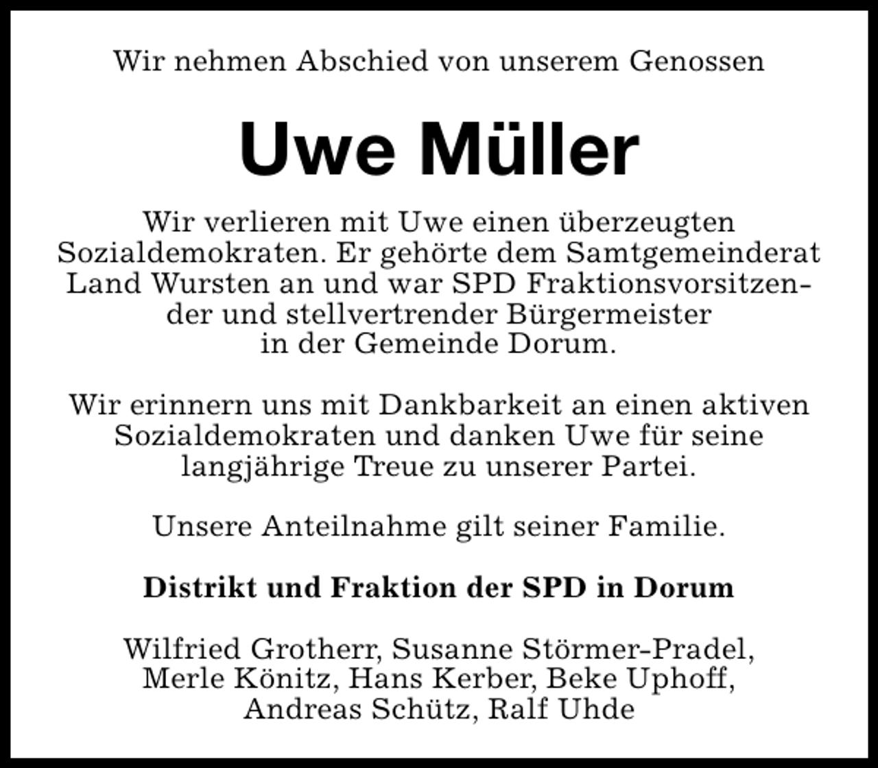 <p>Wir nehmen Abschied von unserem Genossen</p><p>Uwe Müller<br />Wir verlieren mit Uwe einen überzeugten<br />Sozialdemokraten. Er gehörte dem Samtgemeinderat<br />Land Wursten an und war SPD Fraktionsvorsitzender und stellvertrender Bürgermeister<br />in der Gemeinde Dorum.<br />Wir erinnern uns mit Dankbarkeit an einen aktiven<br />Sozialdemokraten und danken Uwe für seine<br />langjährige Treue zu unserer Partei.<br />Unsere Anteilnahme gilt seiner Familie.<br />Distrikt und Fraktion der SPD in Dorum<br />Wilfried Grotherr, Susanne Störmer-Pradel,<br />Merle Könitz, Hans Kerber, Beke Uphoff,<br />Andreas Schütz, Ralf Uhde</p>