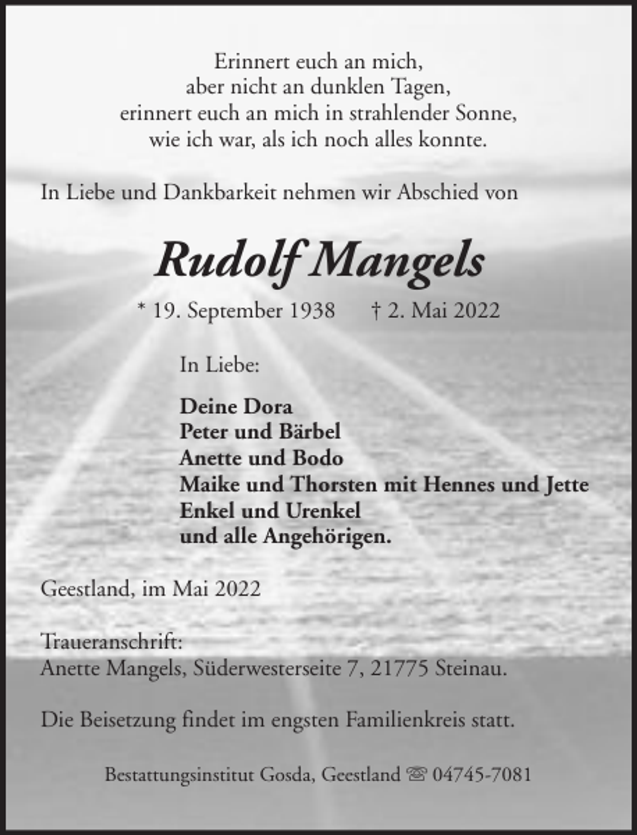 <p>Erinnert euch an mich,<br />aber nicht an dunklen Tagen,<br />erinnert euch an mich in strahlender Sonne,<br />wie ich war, als ich noch alles konnte.<br />In Liebe und Dankbarkeit nehmen wir Abschied von</p><p>Rudolf Mangels<br />* 19. September 1938</p><p>† 2. Mai 2022</p><p>In Liebe:<br />Deine Dora<br />Peter und Bärbel<br />Anette und Bodo<br />Maike und Thorsten mit Hennes und Jette<br />Enkel und Urenkel<br />und alle Angehörigen.<br />Geestland, im Mai 2022<br />Traueranschrift:<br />Anette Mangels, Süderwesterseite 7, 21775 Steinau.<br />Die Beisetzung findet im engsten Familienkreis statt.<br />Bestattungsinstitut Gosda, Geestland</p><p>04745-7081</p>
