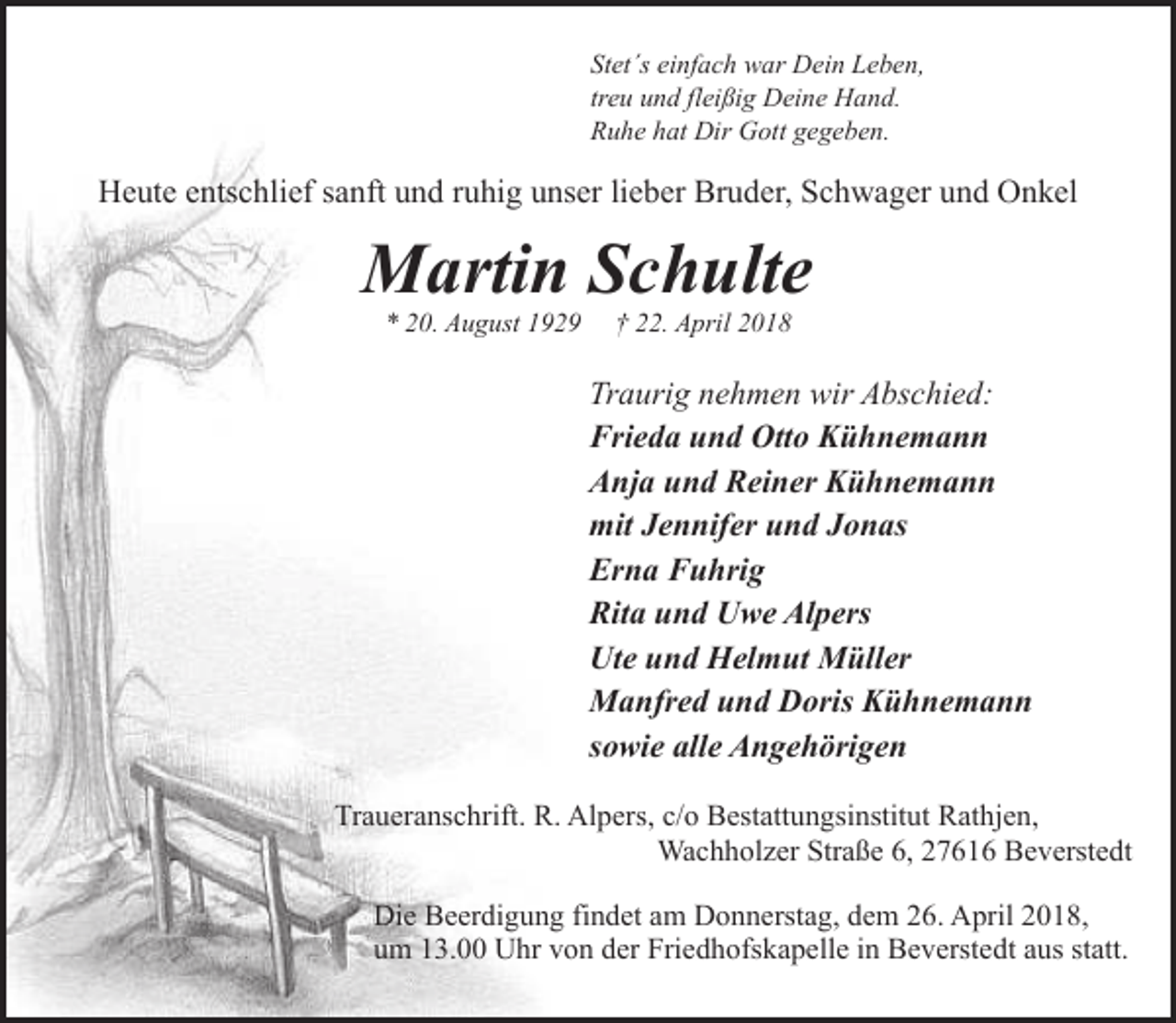 <p>Stet´s einfach war Dein Leben,<br />treu und fleißig Deine Hand.<br />Ruhe hat Dir Gott gegeben.</p><p>Heute entschlief sanft und ruhig unser lieber Bruder, Schwager und Onkel</p><p>Martin Schulte<br />* 20. August 1929</p><p>† 22. April 2018</p><p>Traurig nehmen wir Abschied:<br />Frieda und Otto Kühnemann<br />Anja und Reiner Kühnemann<br />mit Jennifer und Jonas<br />Erna Fuhrig<br />Rita und Uwe Alpers<br />Ute und Helmut Müller<br />Manfred und Doris Kühnemann<br />sowie alle Angehörigen<br />Traueranschrift. R. Alpers, c/o Bestattungsinstitut Rathjen,<br />Wachholzer Straße 6, 27616 Beverstedt<br />Die Beerdigung findet am Donnerstag, dem 26. April 2018,<br />um 13.00 Uhr von der Friedhofskapelle in Beverstedt aus statt.</p>