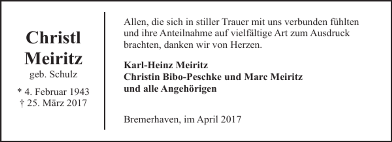 <p>Christl<br />Meiritz<br />geb. Schulz</p><p>* 4. Februar 1943<br />† 25. März 2017</p><p>Allen, die sich in stiller Trauer mit uns verbunden fühlten<br />und ihre Anteilnahme auf vielfältige Art zum Ausdruck<br />brachten, danken wir von Herzen.<br />Karl-Heinz Meiritz<br />Christin Bibo-Peschke und Marc Meiritz<br />und alle Angehörigen<br />Bremerhaven, im April 2017</p>
