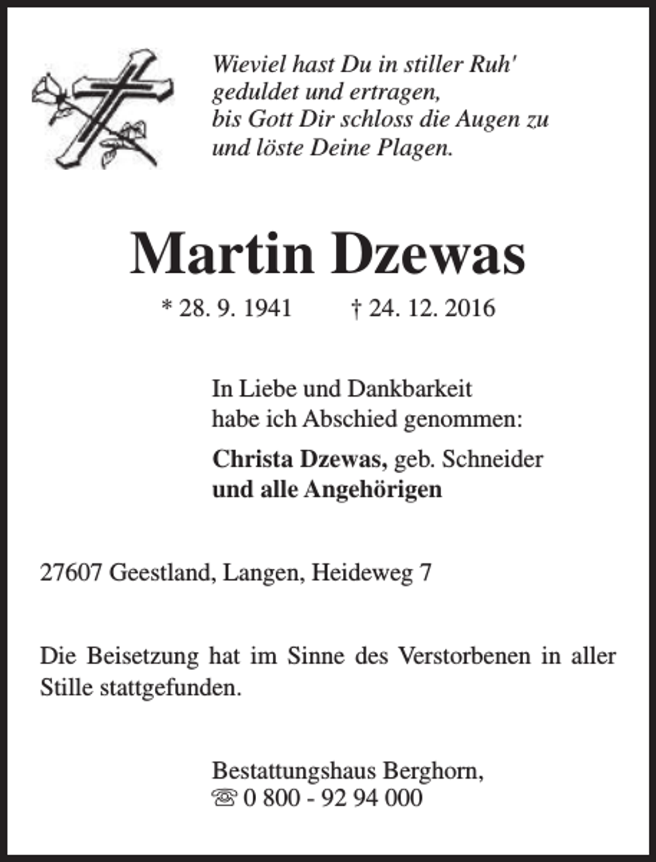 <p>Wieviel hast Du in stiller Ruh'<br />geduldet und ertragen,<br />bis Gott Dir schloss die Augen zu<br />und löste Deine Plagen.</p><p>Martin Dzewas<br />* 28. 9. 1941</p><p>† 24. 12. 2016</p><p>In Liebe und Dankbarkeit<br />habe ich Abschied genommen:<br />Christa Dzewas, geb. Schneider<br />und alle Angehörigen<br />27607 Geestland, Langen, Heideweg 7<br />Die Beisetzung hat im Sinne des Verstorbenen in aller<br />Stille stattgefunden.<br />Bestattungshaus Berghorn,<br />s 0 800 - 92 94 000</p>