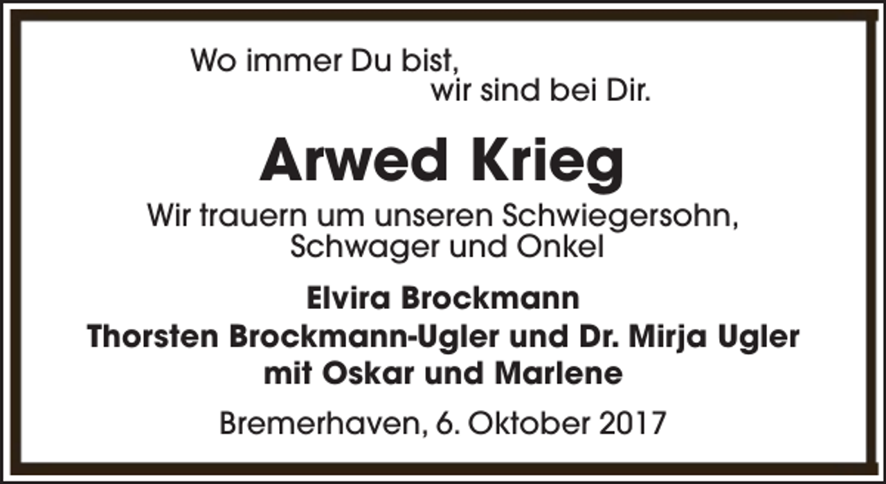 <p>Wo immer Du bist,<br />wir sind bei Dir.</p><p>Arwed Krieg</p><p>Wir trauern um unseren Schwiegersohn,<br />Schwager und Onkel<br />Elvira Brockmann<br />Thorsten Brockmann-Ugler und Dr. Mirja Ugler<br />mit Oskar und Marlene<br />Bremerhaven, 6. Oktober 2017</p>