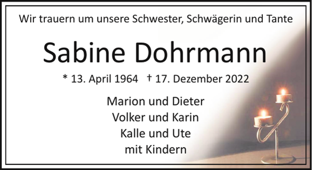 <p>Wir trauern um unsere Schwester, Schwägerin und Tante</p><p>Sabine Dohrmann<br />* 13. April 1964 † 17. Dezember 2022</p><p>Marion und Dieter<br />Volker und Karin<br />Kalle und Ute<br />mit Kindern</p>