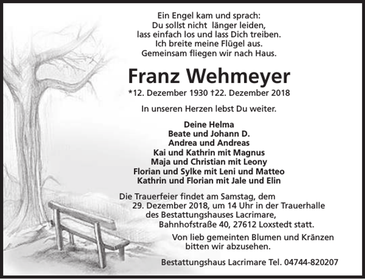 <p>Ein Engel kam und sprach:<br />Du sollst nicht länger leiden,<br />lass einfach los und lass Dich treiben.<br />Ich breite meine Flügel aus.<br />Gemeinsam fliegen wir nach Haus.</p><p>Franz Wehmeyer<br />*12. Dezember 1930 †22. Dezember 2018<br />In unseren Herzen lebst Du weiter.<br />Deine Helma<br />Beate und Johann D.<br />Andrea und Andreas<br />Kai und Kathrin mit Magnus<br />Maja und Christian mit Leony<br />Florian und Sylke mit Leni und Matteo<br />Kathrin und Florian mit Jale und Elin<br />Die Trauerfeier findet am Samstag, dem<br />29. Dezember 2018, um 14 Uhr in der Trauerhalle<br />des Bestattungshauses Lacrimare,<br />Bahnhofstraße 40, 27612 Loxstedt statt.<br />Von lieb gemeinten Blumen und Kränzen<br />bitten wir abzusehen.<br />Bestattungshaus Lacrimare Tel. 04744-820207</p>