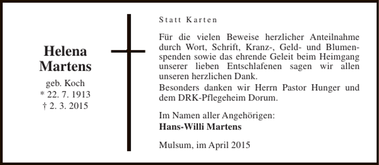 <p>Statt Karten</p><p>Helena<br />Martens<br />geb. Koch<br />* 22. 7. 1913<br />† 2. 3. 2015</p><p>Für die vielen Beweise herzlicher Anteilnahme<br />durch Wort, Schrift, Kranz-, Geld- und Blumenspenden sowie das ehrende Geleit beim Heimgang<br />unserer lieben Entschlafenen sagen wir allen<br />unseren herzlichen Dank.<br />Besonders danken wir Herrn Pastor Hunger und<br />dem DRK-Pflegeheim Dorum.<br />Im Namen aller Angehörigen:<br />Hans-Willi Martens<br />Mulsum, im April 2015</p>