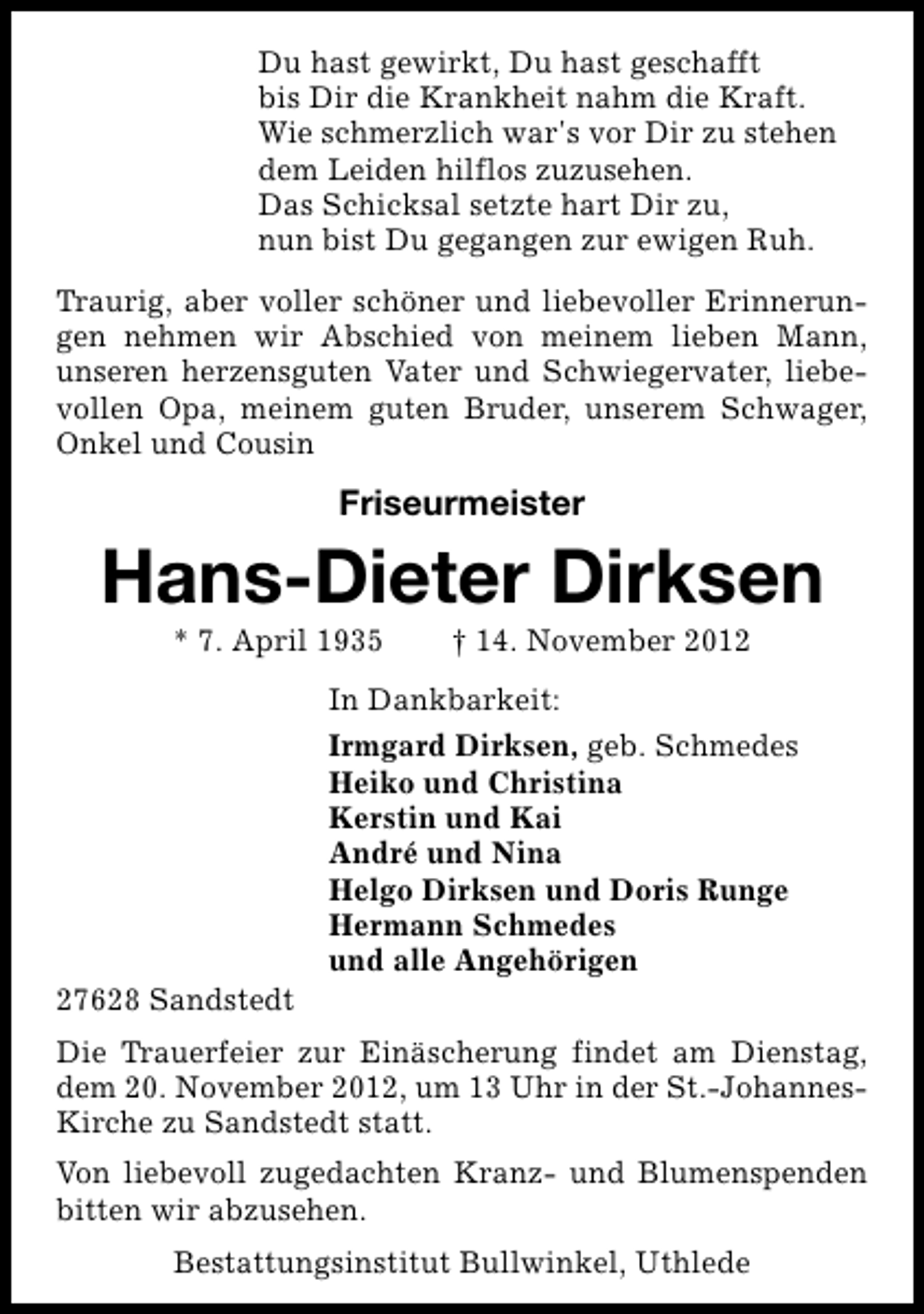 <p>Du hast gewirkt, Du hast geschafft<br />bis Dir die Krankheit nahm die Kraft.<br />Wie schmerzlich war's vor Dir zu stehen<br />dem Leiden hilflos zuzusehen.<br />Das Schicksal setzte hart Dir zu,<br />nun bist Du gegangen zur ewigen Ruh.<br />Traurig, aber voller schöner und liebevoller Erinnerungen nehmen wir Abschied von meinem lieben Mann,<br />unseren herzensguten Vater und Schwiegervater, liebevollen Opa, meinem guten Bruder, unserem Schwager,<br />Onkel und Cousin</p><p>Friseurmeister</p><p>Hans-Dieter Dirksen<br />* 7. April 1935</p><p>27628 Sandstedt</p><p>† 14. November 2012</p><p>In Dankbarkeit:<br />Irmgard Dirksen, geb. Schmedes<br />Heiko und Christina<br />Kerstin und Kai<br />André und Nina<br />Helgo Dirksen und Doris Runge<br />Hermann Schmedes<br />und alle Angehörigen</p><p>Die Trauerfeier zur Einäscherung findet am Dienstag,<br />dem 20. November 2012, um 13 Uhr in der St.-JohannesKirche zu Sandstedt statt.<br />Von liebevoll zugedachten Kranz- und Blumenspenden<br />bitten wir abzusehen.<br />Bestattungsinstitut Bullwinkel, Uthlede</p>