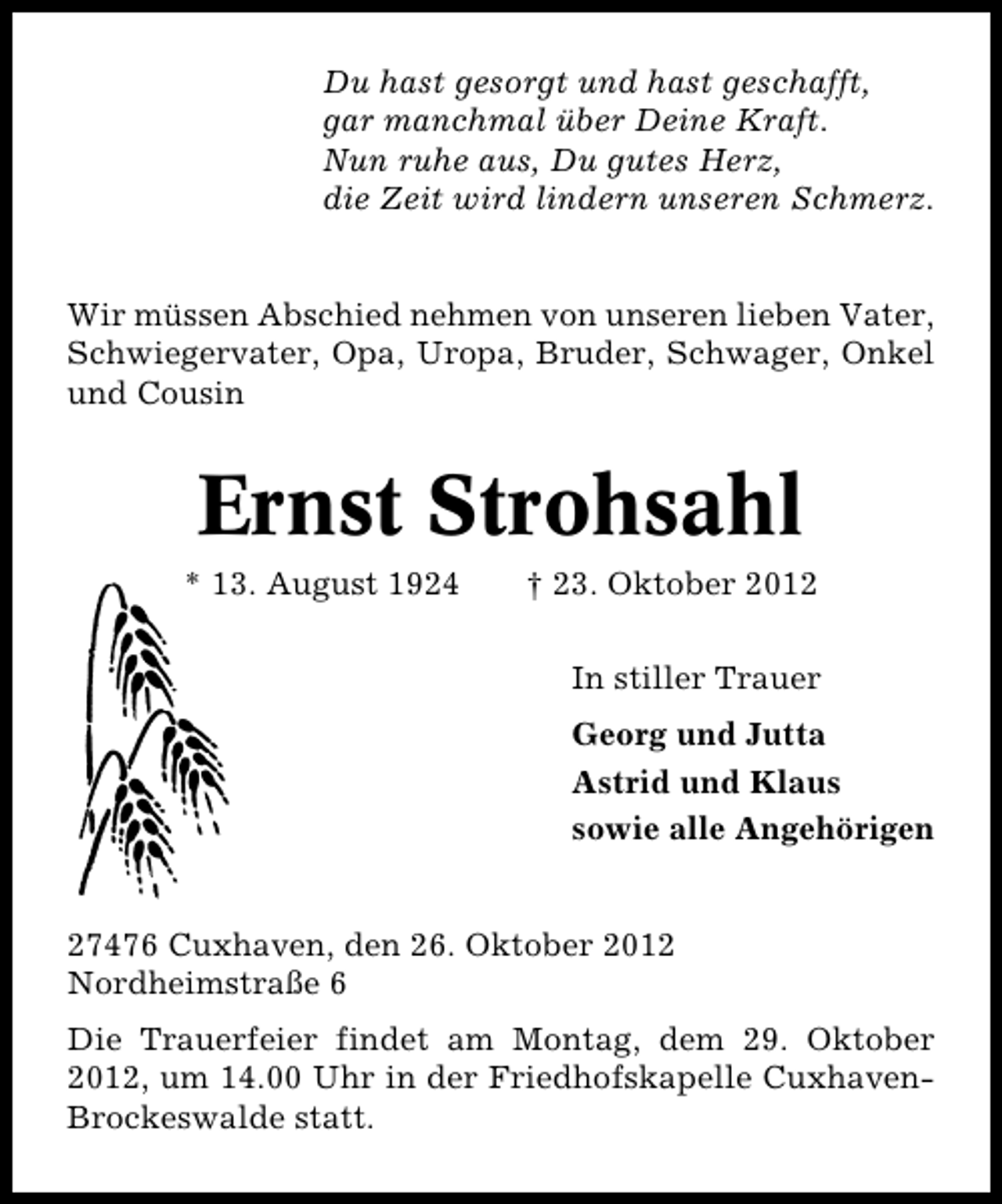 <p>Du hast gesorgt und hast geschafft,<br />gar manchmal über Deine Kraft.<br />Nun ruhe aus, Du gutes Herz,<br />die Zeit wird lindern unseren Schmerz.<br />Wir müssen Abschied nehmen von unseren lieben Vater,<br />Schwiegervater, Opa, Uropa, Bruder, Schwager, Onkel<br />und Cousin</p><p>Ernst Strohsahl</p><p>* 13. August 1924</p><p>† 23. Oktober 2012<br />In stiller Trauer<br />Georg und Jutta<br />Astrid und Klaus<br />sowie alle Angehörigen</p><p>27476 Cuxhaven, den 26. Oktober 2012<br />Nordheimstraße 6<br />Die Trauerfeier findet am Montag, dem 29. Oktober<br />2012, um 14.00 Uhr in der Friedhofskapelle Cuxhaven�<br />Brockeswalde statt.</p>