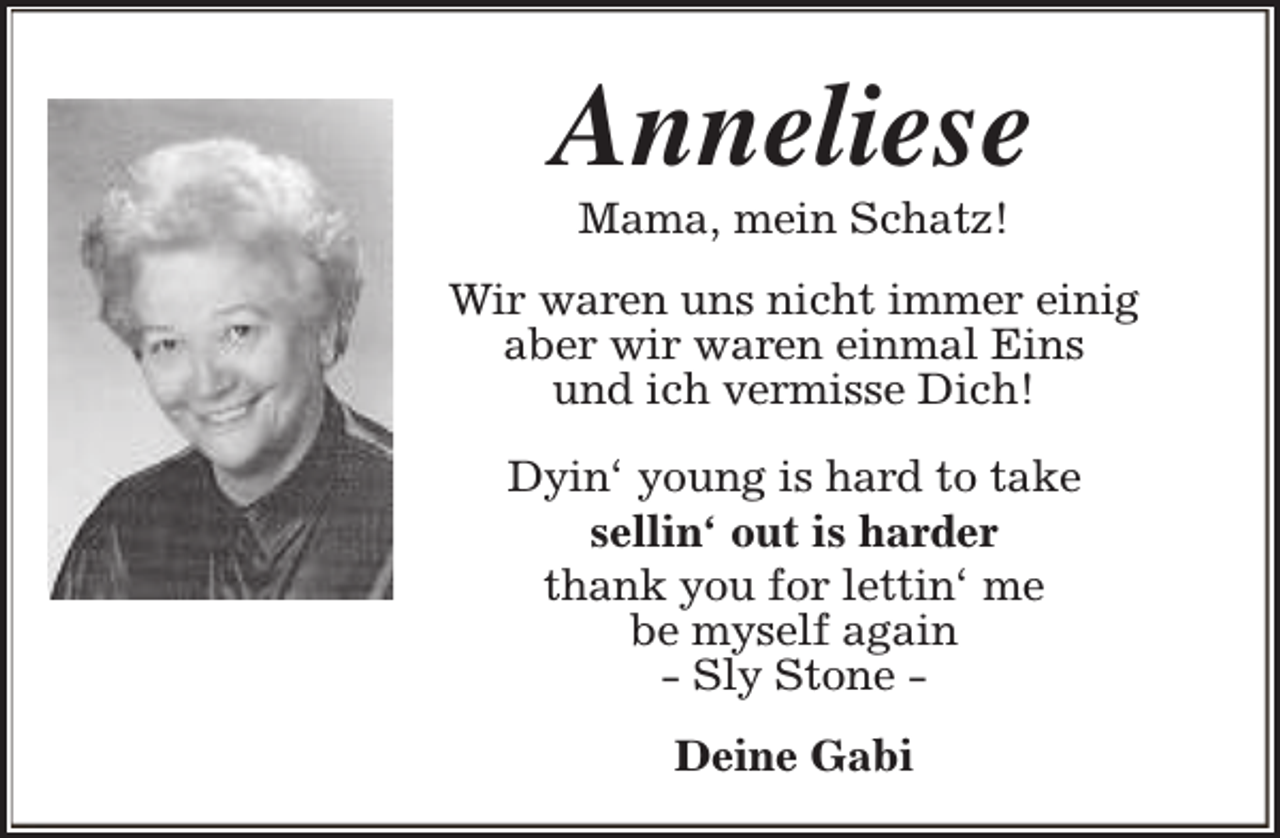 <p>Anneliese<br />Mama, mein Schatz!</p><p>Wir waren uns nicht immer einig<br />aber wir waren einmal Eins<br />und ich vermisse Dich!<br />Dyin‘ young is hard to take<br />sellin‘ out is harder<br />thank you for lettin‘ me<br />be myself again<br />- Sly Stone Deine Gabi</p>