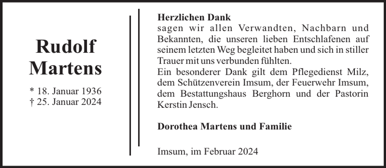 <p>Rudolf<br />Martens<br />* 18. Januar 1936<br />† 25. Januar 2024</p><p>Herzlichen Dank<br />sagen wir allen Verwandten, Nachbarn und<br />Bekannten, die unseren lieben Entschlafenen auf<br />seinem letzten Weg begleitet haben und sich in stiller<br />Trauer mit uns verbunden fühlten.<br />Ein besonderer Dank gilt dem Pflegedienst Milz,<br />dem Schützenverein Imsum, der Feuerwehr Imsum,<br />dem Bestattungshaus Berghorn und der Pastorin<br />Kerstin Jensch.<br />Dorothea Martens und Familie<br />Imsum, im Februar 2024</p>