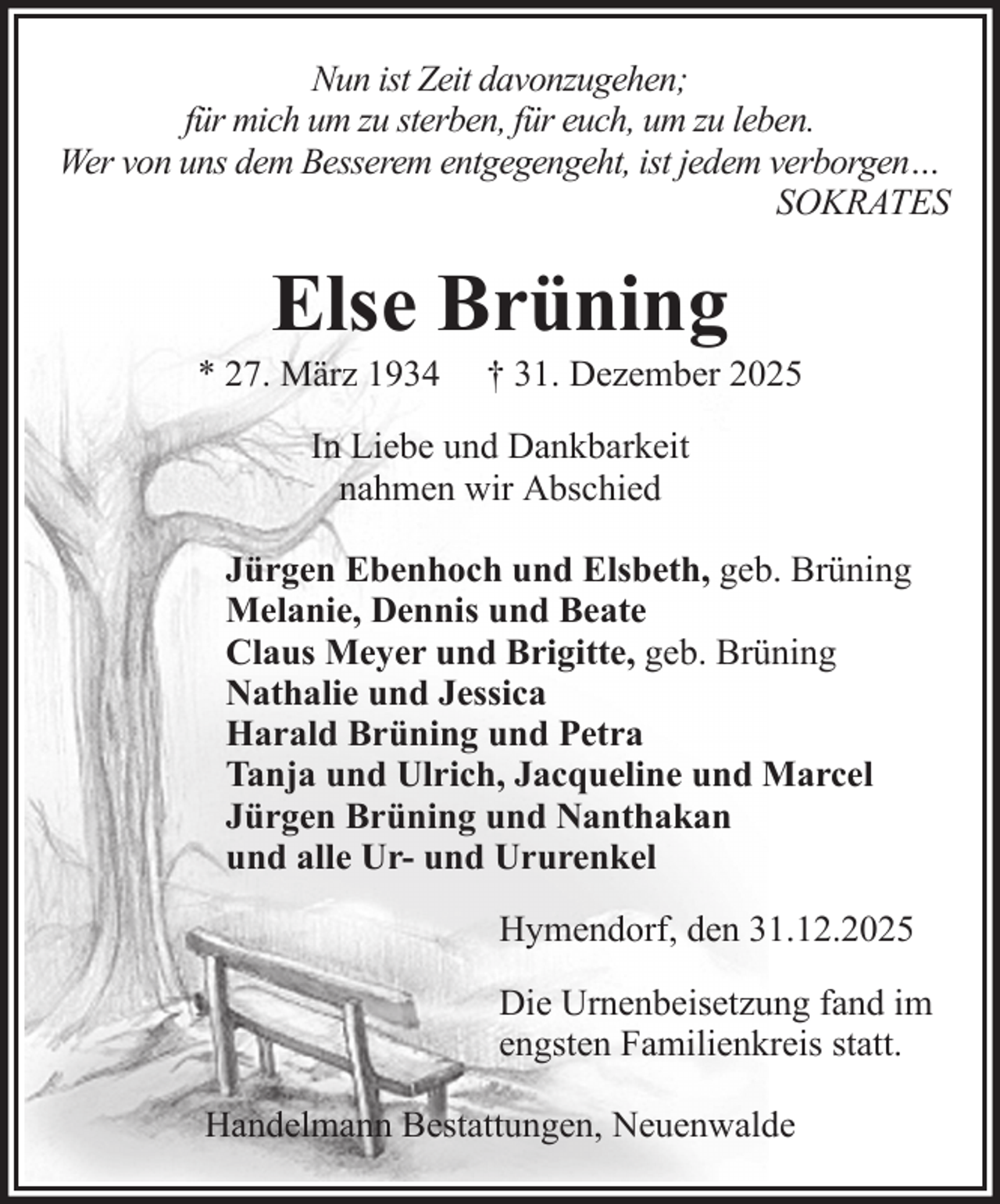 <p>Nun ist Zeit davonzugehen;<br />für mich um zu sterben, für euch, um zu leben.<br />Wer von uns dem Besserem entgegengeht, ist jedem verborgen…<br />SOKRATES</p><p>Else Brüning<br />* 27. März 1934</p><p>† 31. Dezember 2025</p><p>In Liebe und Dankbarkeit<br />nahmen wir Abschied<br />Jürgen Ebenhoch und Elsbeth, geb. Brüning<br />Melanie, Dennis und Beate<br />Claus Meyer und Brigitte, geb. Brüning<br />Nathalie und Jessica<br />Harald Brüning und Petra<br />Tanja und Ulrich, Jacqueline und Marcel<br />Jürgen Brüning und Nanthakan<br />und alle Ur- und Ururenkel<br />Hymendorf, den 31.12.2025<br />Die Urnenbeisetzung fand im<br />engsten Familienkreis statt.<br />Handelmann Bestattungen, Neuenwalde</p>