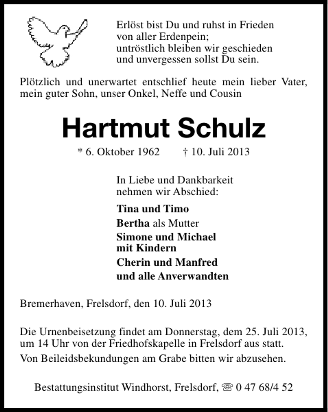 <p>Erlöst bist Du und ruhst in Frieden<br />von aller Erdenpein;<br />untröstlich bleiben wir geschieden<br />und unvergessen sollst Du sein.<br />Plötzlich und unerwartet entschlief heute mein lieber Vater,<br />mein guter Sohn, unser Onkel, Neffe und Cousin</p><p>Hartmut Schulz<br />* 6. Oktober 1962</p><p>† 10. Juli 2013</p><p>In Liebe und Dankbarkeit<br />nehmen wir Abschied:<br />Tina und Timo<br />Bertha als Mutter<br />Simone und Michael<br />mit Kindern<br />Cherin und Manfred<br />und alle Anverwandten<br />Bremerhaven, Frelsdorf, den 10. Juli 2013<br />Die Urnenbeisetzung findet am Donnerstag, dem 25. Juli 2013,<br />um 14 Uhr von der Friedhofskapelle in Frelsdorf aus statt.<br />Von Beileidsbekundungen am Grabe bitten wir abzusehen.<br />Bestattungsinstitut Windhorst, Frelsdorf, s 0 47 68/4 52</p>