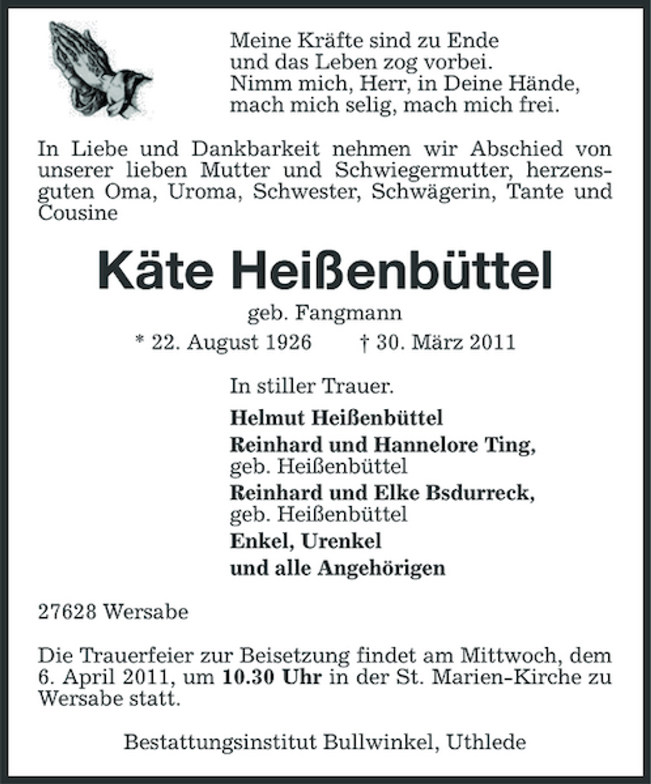 <p>Meine Kräfte sind zu Ende und das Leben zog vorbei. Nimm mich, Herr, in Deine Hände, mach mich selig, mach mich frei. In Liebe und Dankbarkeit nehmen wir Abschied von unserer lieben Mutter und Schwiegermutter, herzensguten Oma, Uroma, Schwester, Schwägerin, Tante und Cousine</p><p>Käte Heißenbüttel<br />geb. Fangmann * 22. August 1926 † 30. März 2011 In stiller Trauer. Helmut Heißenbüttel Reinhard und Hannelore Ting, geb. Heißenbüttel Reinhard und Elke Bsdurreck, geb. Heißenbüttel Enkel, Urenkel und alle Angehörigen 27628 Wersabe Die Trauerfeier zur Beisetzung findet am Mittwoch, dem 6. April 2011, um 10.30 Uhr in der St. Marien-Kirche zu Wersabe statt. Bestattungsinstitut Bullwinkel, Uthlede</p>