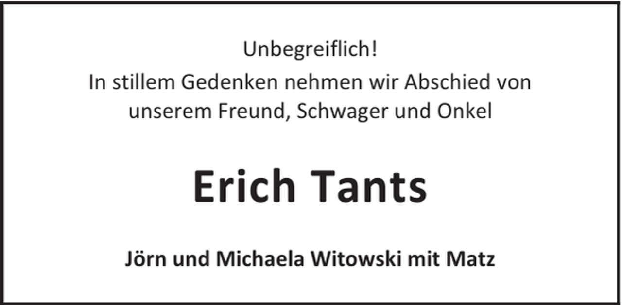 <p>Unbegreiflich!<br />In stillem Gedenken nehmen wir Abschied von<br />unserem Freund, Schwager und Onkel</p><p>Erich Tants<br />Jörn und Michaela Witowski mit Matz</p>