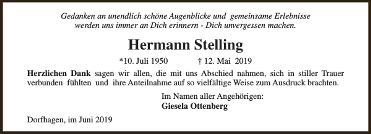 <p>Gedanken an unendlich schöne Augenblicke und gemeinsame Erlebnisse<br />werden uns immer an Dich erinnern - Dich unvergessen machen.</p><p>Hermann Stelling<br />*10. Juli 1950<br />† 12. Mai 2019<br />Herzlichen Dank sagen wir allen, die mit uns Abschied nahmen, sich in stiller Trauer<br />verbunden fühlten und ihre Anteilnahme auf so vielfältige Weise zum Ausdruck brachten.<br />Im Namen aller Angehörigen:<br />Giesela Ottenberg<br />Dorfhagen, im Juni 2019</p>
