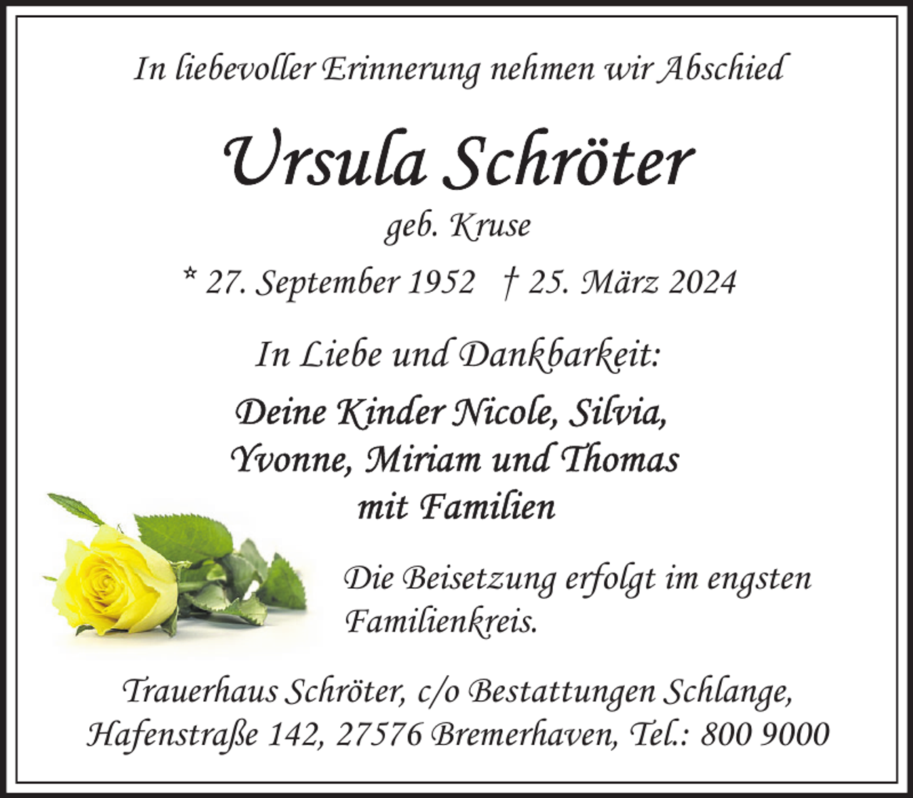 <p>In liebevoller Erinnerung nehmen wir Abschied</p><p>geb. Kruse<br />* 27. September 1952 † 25. März 2024</p><p>In Liebe und Dankbarkeit:</p><p>Die Beisetzung erfolgt im engsten<br />Familienkreis.<br />Trauerhaus Schröter, c/o Bestattungen Schlange,<br />Hafenstraße 142, 27576 Bremerhaven, Tel.: 800 9000</p>