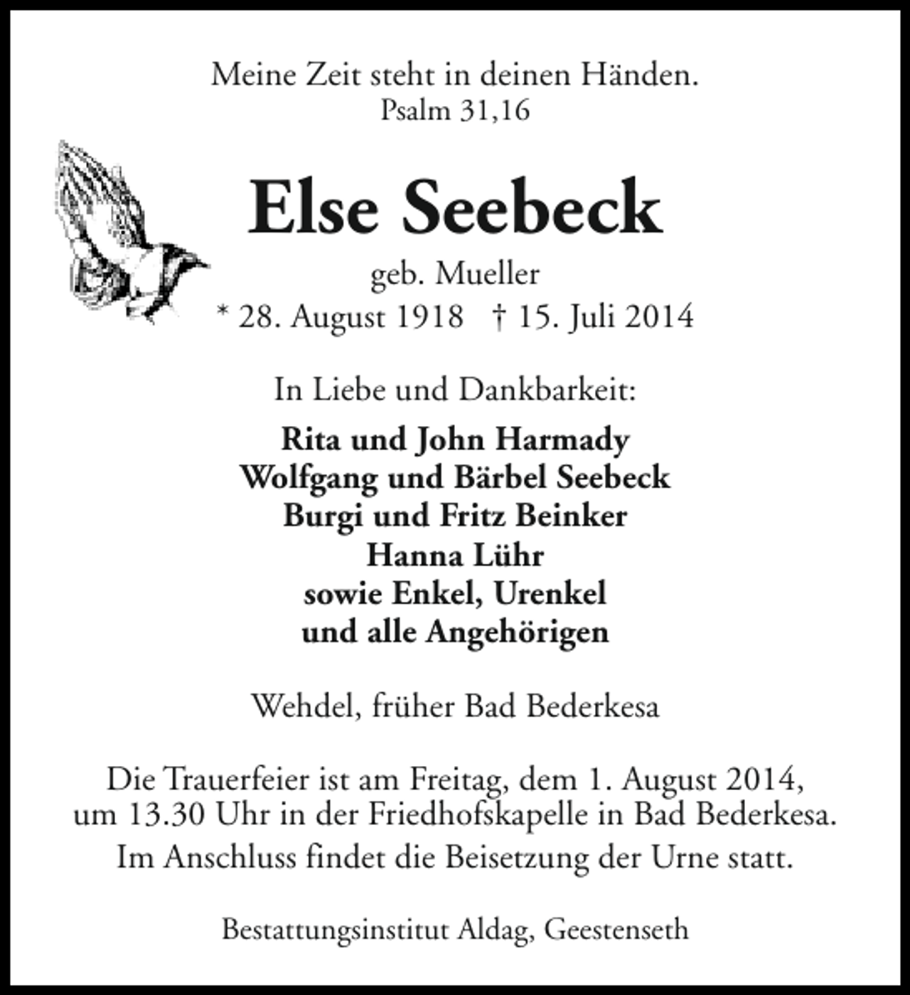 <p>Meine Zeit steht in deinen Händen.<br />Psalm 31,16</p><p>Else Seebeck</p><p>geb. Mueller<br />* 28. August 1918 † 15. Juli 2014<br />In Liebe und Dankbarkeit:<br />Rita und John Harmady<br />Wolfgang und Bärbel Seebeck<br />Burgi und Fritz Beinker<br />Hanna Lühr<br />sowie Enkel, Urenkel<br />und alle Angehörigen<br />Wehdel, früher Bad Bederkesa<br />Die Trauerfeier ist am Freitag, dem 1. August 2014,<br />um 13.30 Uhr in der Friedhofskapelle in Bad Bederkesa.<br />Im Anschluss findet die Beisetzung der Urne statt.<br />Bestattungsinstitut Aldag, Geestenseth</p>