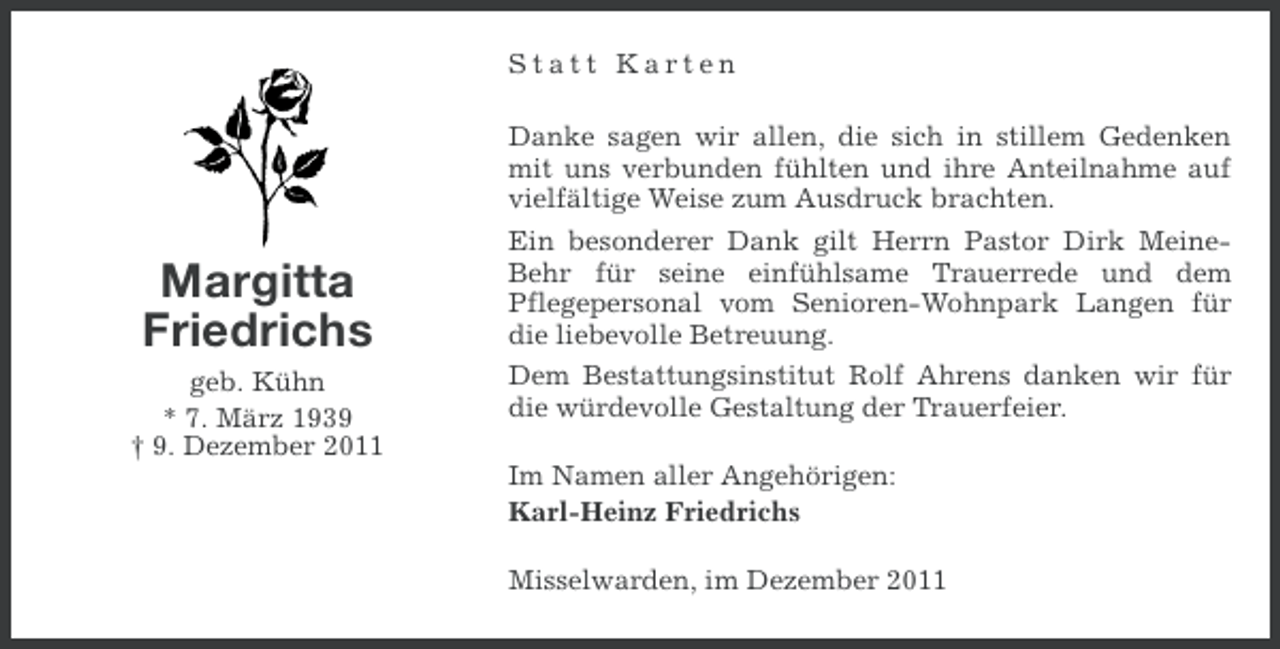 <p>Statt Karten</p><p>Margitta<br />Friedrichs<br />geb. Kühn<br />* 7. März 1939<br />† 9. Dezember 2011</p><p>Danke sagen wir allen, die sich in stillem Gedenken<br />mit uns verbunden fühlten und ihre Anteilnahme auf<br />vielfältige Weise zum Ausdruck brachten.<br />Ein besonderer Dank gilt Herrn Pastor Dirk MeineBehr für seine einfühlsame Trauerrede und dem<br />Pflegepersonal vom Senioren-Wohnpark Langen für<br />die liebevolle Betreuung.<br />Dem Bestattungsinstitut Rolf Ahrens danken wir für<br />die würdevolle Gestaltung der Trauerfeier.<br />Im Namen aller Angehörigen:<br />Karl-Heinz Friedrichs<br />Misselwarden, im Dezember 2011</p>