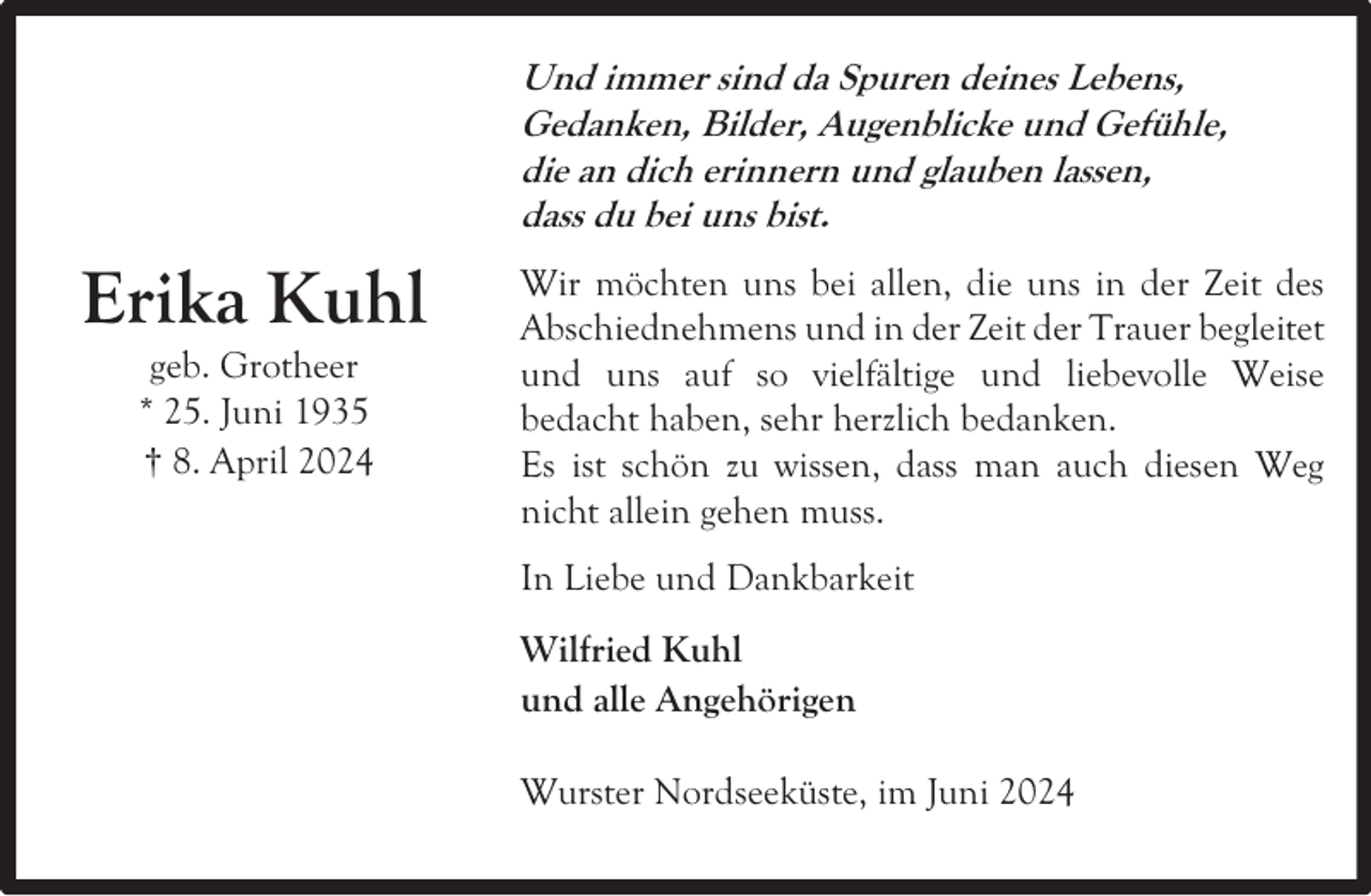 <p>Und immer sind da Spuren deines Lebens,<br />Gedanken, Bilder, Augenblicke und Gefühle,<br />die an dich erinnern und glauben lassen,<br />dass du bei uns bist.</p><p>Erika Kuhl<br />geb. Grotheer<br />* 25. Juni 1935<br />† 8. April 2024</p><p>Wir möchten uns bei allen, die uns in der Zeit des<br />Abschiednehmens und in der Zeit der Trauer begleitet<br />und uns auf so vielfältige und liebevolle Weise<br />bedacht haben, sehr herzlich bedanken.<br />Es ist schön zu wissen, dass man auch diesen Weg<br />nicht allein gehen muss.<br />In Liebe und Dankbarkeit<br />Wilfried Kuhl<br />und alle Angehörigen<br />Wurster Nordseeküste, im Juni 2024</p>