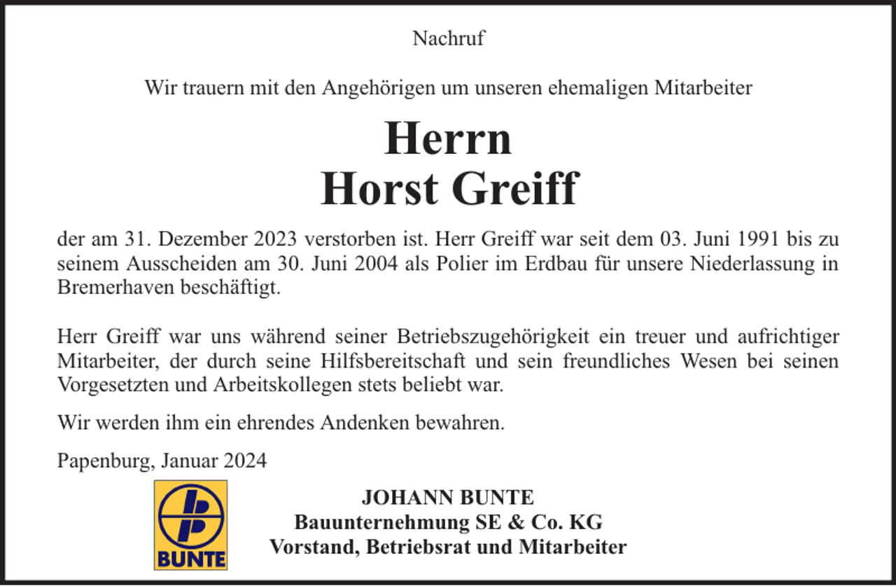 <p>Nachruf<br />Wir trauern mit den Angehörigen um unseren ehemaligen Mitarbeiter</p><p>Herrn<br />Horst Greiff<br />der am 31. Dezember 2023 verstorben ist. Herr Greiff war seit dem 03. Juni 1991 bis zu<br />seinem Ausscheiden am 30. Juni 2004 als Polier im Erdbau für unsere Niederlassung in<br />Bremerhaven beschäftigt.<br />Herr Greiff war uns während seiner Betriebszugehörigkeit ein treuer und aufrichtiger<br />Mitarbeiter, der durch seine Hilfsbereitschaft und sein freundliches Wesen bei seinen<br />Vorgesetzten und Arbeitskollegen stets beliebt war.<br />Wir werden ihm ein ehrendes Andenken bewahren.<br />Papenburg, Januar 2024<br />JOHANN BUNTE<br />Bauunternehmung SE &amp; Co. KG<br />Vorstand, Betriebsrat und Mitarbeiter</p>