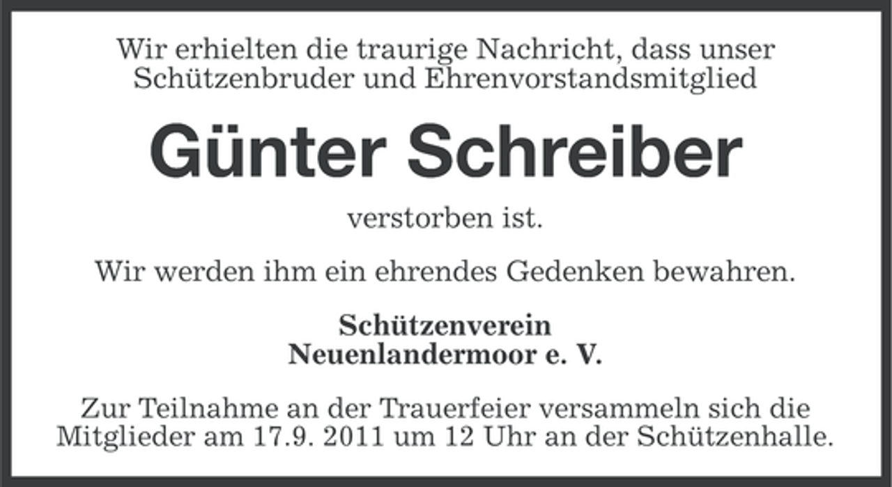 <p>Wir erhielten die traurige Nachricht, dass unser<br />Schützenbruder und Ehrenvorstandsmitglied</p><p>Günter Schreiber<br />verstorben ist.<br />Wir werden ihm ein ehrendes Gedenken bewahren.<br />Schützenverein<br />Neuenlandermoor e. V.<br />Zur Teilnahme an der Trauerfeier versammeln sich die<br />Mitglieder am 17.9. 2011 um 12 Uhr an der Schützenhalle.</p>