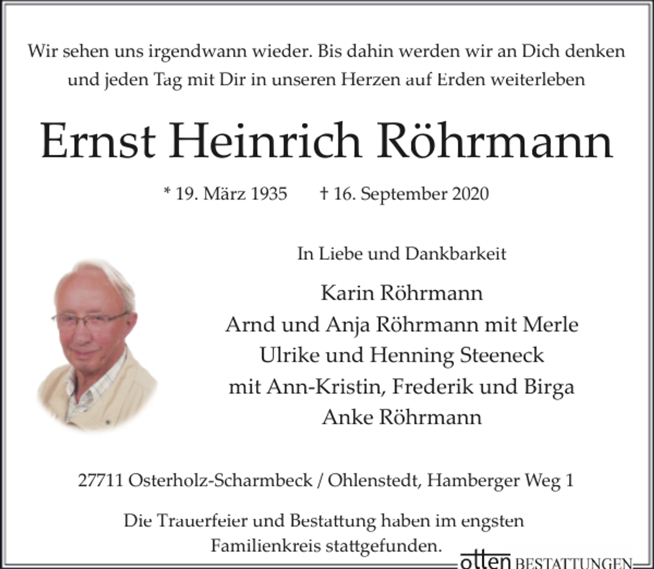 <p>Wir sehen uns irgendwann wieder. Bis dahin werden wir an Dich denken<br />und jeden Tag mit Dir in unseren Herzen auf Erden weiterleben</p><p>Ernst Heinrich Röhrmann<br />* 19. März 1935</p><p>† 16. September 2020<br />In Liebe und Dankbarkeit</p><p>Karin Röhrmann<br />Arnd und Anja Röhrmann mit Merle<br />Ulrike und Henning Steeneck<br />mit Ann­Kristin, Frederik und Birga<br />Anke Röhrmann<br />27711 Osterholz­Scharmbeck / Ohlenstedt, Hamberger Weg 1<br />Die Trauerfeier und Bestattung haben im engsten<br />Familienkreis stattgefunden.</p>