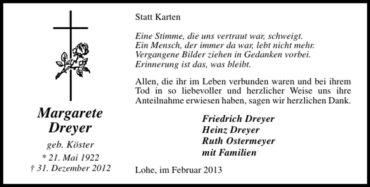 <p>Statt Karten<br />Eine Stimme, die uns vertraut war, schweigt.<br />Ein Mensch, der immer da war, lebt nicht mehr.<br />Vergangene Bilder ziehen in Gedanken vorbei.<br />Erinnerung ist das, was bleibt.</p><p>Margarete<br />Dreyer<br />geb. Köster</p><p>* 21. Mai 1922<br />† 31. Dezember 2012</p><p>Allen, die ihr im Leben verbunden waren und bei ihrem<br />Tod in so liebevoller und herzlicher Weise uns ihre<br />Anteilnahme erwiesen haben, sagen wir herzlichen Dank.</p><p>Friedrich Dreyer<br />Heinz Dreyer<br />Ruth Ostermeyer<br />mit Familien<br />Lohe, im Februar 2013</p>