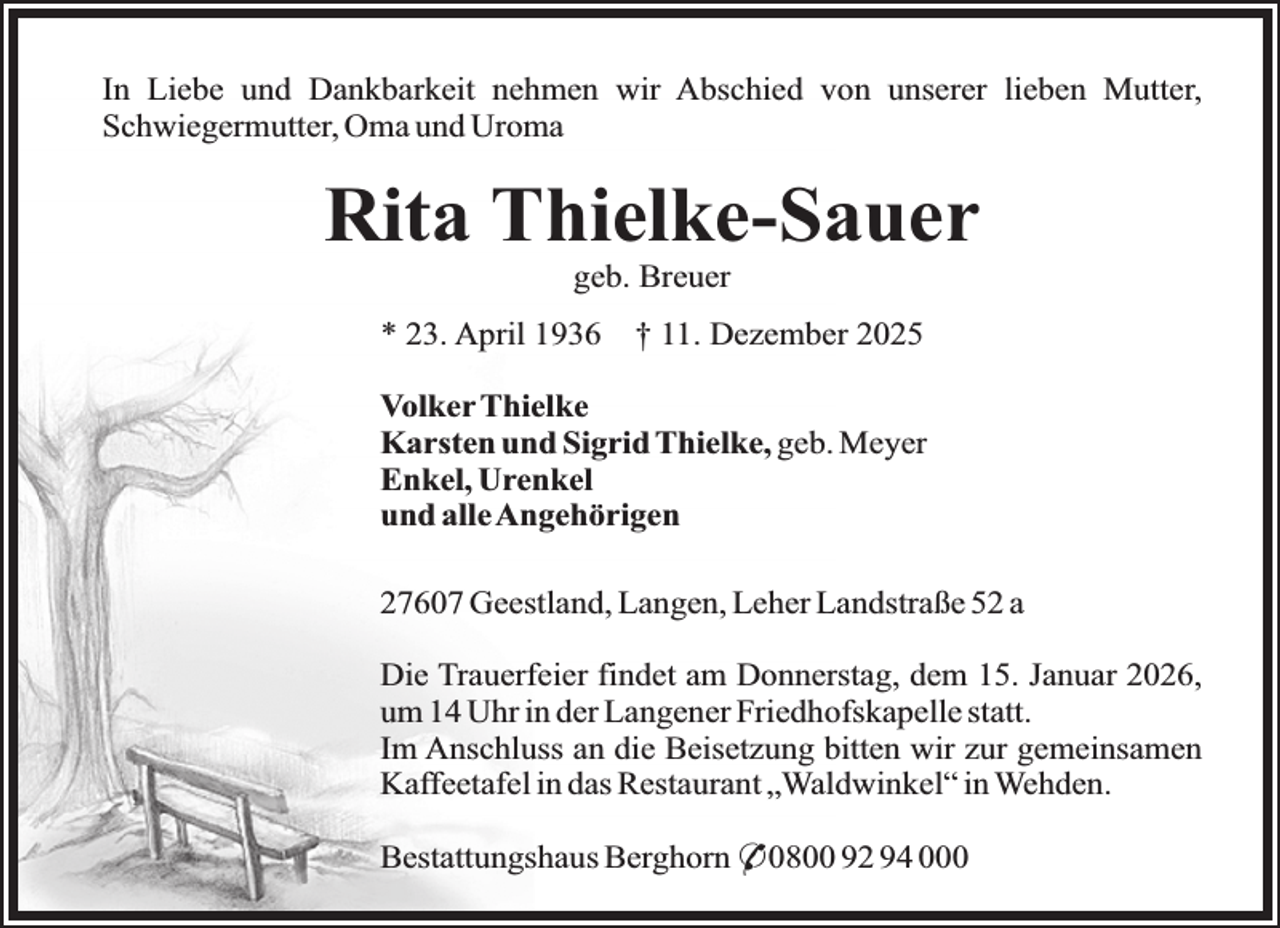 <p>In Liebe und Dankbarkeit nehmen wir Abschied von unserer lieben Mutter,<br />Schwiegermutter, Oma und Uroma</p><p>Rita Thielke-Sauer<br />geb. Breuer<br />* 23. April 1936</p><p>† 11. Dezember 2025</p><p>Volker Thielke<br />Karsten und Sigrid Thielke, geb. Meyer<br />Enkel, Urenkel<br />und alle Angehörigen<br />27607 Geestland, Langen, Leher Landstraße 52 a<br />Die Trauerfeier findet am Donnerstag, dem 15. Januar 2026,<br />um 14 Uhr in der Langener Friedhofskapelle statt.<br />Im Anschluss an die Beisetzung bitten wir zur gemeinsamen<br />Kaffeetafel in das Restaurant „Waldwinkel“ in Wehden.<br />Bestattungshaus Berghorn * 0800 92 94 000</p>