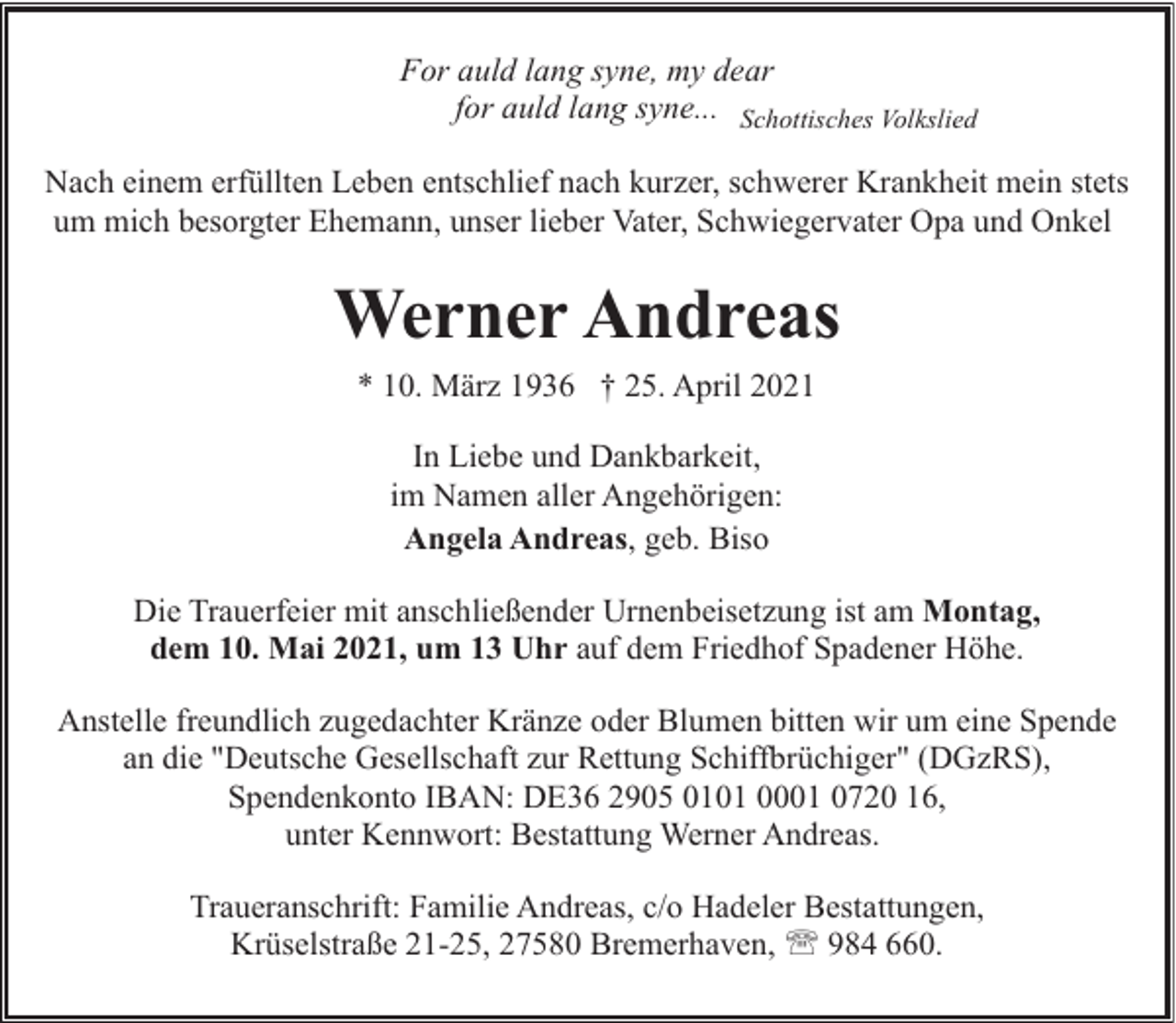 <p>For auld lang syne, my dear<br />for auld lang syne... Schottisches Volkslied<br />Nach einem erfüllten Leben entschlief nach kurzer, schwerer Krankheit mein stets<br />um mich besorgter Ehemann, unser lieber Vater, Schwiegervater Opa und Onkel</p><p>Werner Andreas<br />* 10. März 1936 † 25. April 2021<br />In Liebe und Dankbarkeit,<br />im Namen aller Angehörigen:<br />Angela Andreas, geb. Biso<br />Die Trauerfeier mit anschließender Urnenbeisetzung ist am Montag,<br />dem 10. Mai 2021, um 13 Uhr auf dem Friedhof Spadener Höhe.<br />Anstelle freundlich zugedachter Kränze oder Blumen bitten wir um eine Spende<br />an die "Deutsche Gesellschaft zur Rettung Schiffbrüchiger" (DGzRS),<br />Spendenkonto IBAN: DE36 2905 0101 0001 0720 16,<br />unter Kennwort: Bestattung Werner Andreas.<br />Traueranschrift: Familie Andreas, c/o Hadeler Bestattungen,<br />Krüselstraße 21-25, 27580 Bremerhaven, ' 984 660.</p>