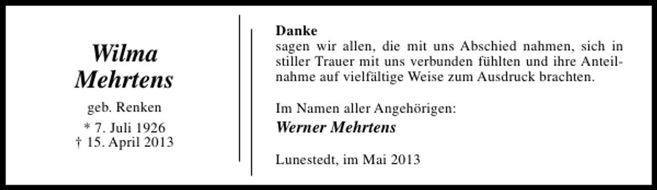 <p>Wilma<br />Mehrtens<br />geb. Renken<br />* 7. Juli 1926<br />† 15. April 2013</p><p>Danke<br />sagen wir allen, die mit uns Abschied nahmen, sich in<br />stiller Trauer mit uns verbunden fühlten und ihre Anteilnahme auf vielfältige Weise zum Ausdruck brachten.<br />Im Namen aller Angehörigen:</p><p>Werner Mehrtens</p><p>Lunestedt, im Mai 2013</p>