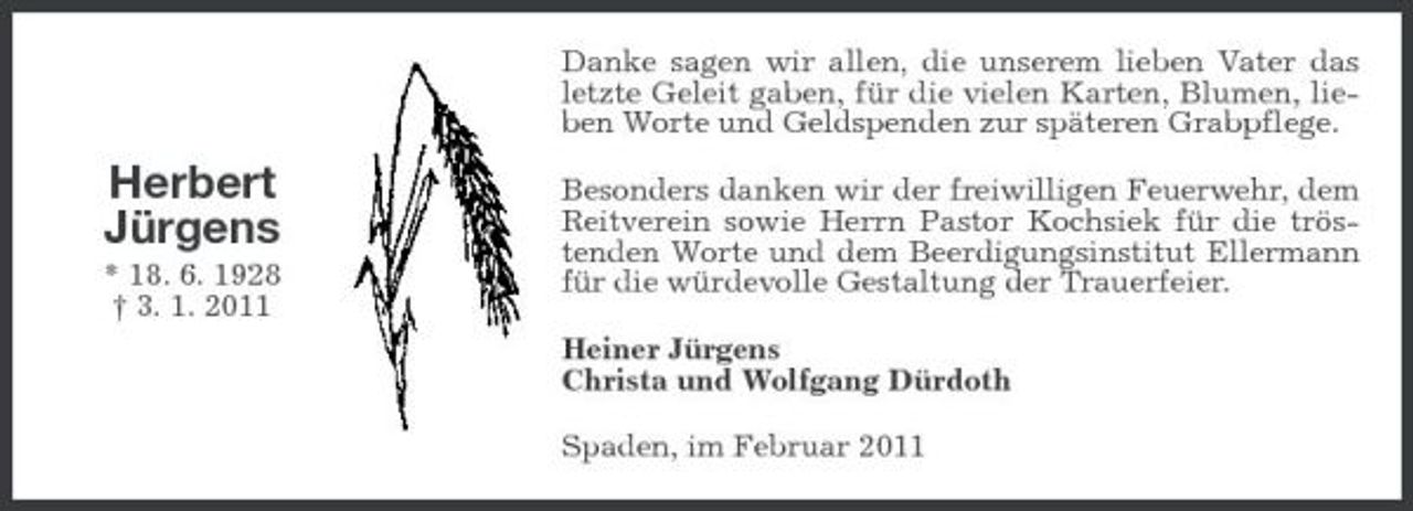 <p>Danke sagen wir allen, die unserem lieben Vater das letzte Geleit gaben, für die vielen Karten, Blumen, lieben Worte und Geldspenden zur späteren Grabpflege.</p>
<p>Herbert Jürgens<br />* 18. 6. 1928 † 3. 1. 2011</p>
<p>Besonders danken wir der freiwilligen Feuerwehr, dem Reitverein sowie Herrn Pastor Kochsiek für die tröstenden Worte und dem Beerdigungsinstitut Ellermann für die würdevolle Gestaltung der Trauerfeier. Heiner Jürgens Christa und Wolfgang Dürdoth Spaden, im Februar 2011</p>