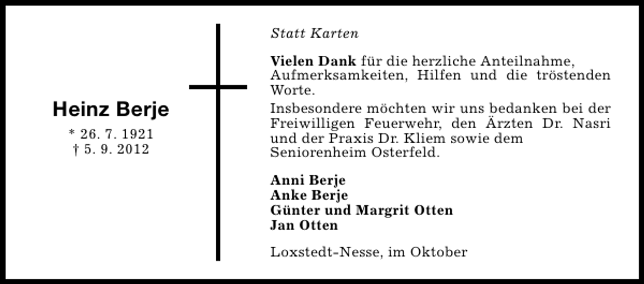 <p>Statt Karten</p><p>Heinz Berje<br />* 26. 7. 1921<br />† 5. 9. 2012</p><p>Vielen Dank für die herzliche Anteilnahme,<br />Aufmerksamkeiten, Hilfen und die tröstenden<br />Worte.<br />Insbesondere möchten wir uns bedanken bei der<br />Freiwilligen Feuerwehr, den Ärzten Dr. Nasri<br />und der Praxis Dr. Kliem sowie dem<br />Seniorenheim Osterfeld.<br />Anni Berje<br />Anke Berje<br />Günter und Margrit Otten<br />Jan Otten<br />Loxstedt-Nesse, im Oktober</p>